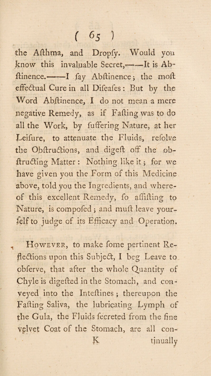 the Afthma, and Dropfy. Would you know this invaluable Secret,--It is Ab~ ftinen.ee.-—I fay Abftinence; the moft effectual Cure in all Difeafes: But by the Word Abftinence, I do not mean a mere negative Remedy, as if Fafting was to do all the Work, by fuffering Nature, at her Leifure, to attenuate the Fluids, refolve the ObftrudtiQns, and digeft off the ob- ftruCtlng Matter : Nothing like it; for we have given you the Form of this Medicine above, told you the Ingredients, and where¬ of this excellent Remedy, fo shifting to Nature, is compofed; and muft leave your¬ self to judge of its Efficacy and Operation. However, to make fame pertinent Re¬ flections upon this SubjeCt, I beg Leave to obferve, that after the whole Quantity of Chyle is digefted in the Stomach, and con¬ veyed into the Inteftines ; thereupon the Fafting Saliva, the lubricating Lymph of the Gula, the Fluids fepreted from the fine velvet Coat of the Stomach, are all con- K tinually