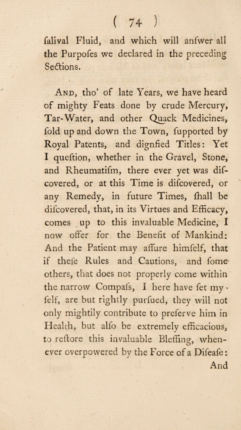 falival Fluid, and which will anfwer all the Purpofes we declared in the preceding Sections. i - And, tho’ of late Years, we have heard of mighty Feats done by crude Mercury, Tar-Water, and other Quack Medicines, fold up and down the Town, fupported by Royal Patents, and dignfied Titles: Yet I queftion, whether in the Gravel, Stone, and Rheumatifm, there ever yet was dis¬ covered, or at this Time is difcovered, or any Remedy, in future Times, fhall be difcovered, that, in its Virtues and Efficacy, comes up to this invaluable Medicine, I now offer for the Benefit of Mankind: And the Patient may allure himfelf, that if thefe Rules and Cautions, and fome others, that does not properly come within the narrow Compafs, I here have fet my - felf, are but rightly purfued, they will not only mightily contribute to preferve him in Health, but alfo be extremely efficacious, toreftore this invaluable Bleffing, when¬ ever overpowered by the Force of a Difeafe: , And