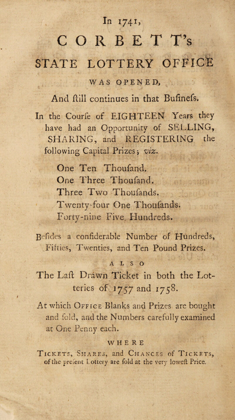 In 1741, C O R B E T T’s STATE LOTTERY OFFICE WAS OPENED, And ftill continues in that Bufinefs. In the Courfe of EIGHTEEN Years they have had an Opportunity of SELLING, SHARING, and REGISTERING the following Capital Prizes* viz. One Ten Thoufand. One Three Thoufand. Three Two Thoufands. Twenty Tour One Thoufands. Forty-nine Five Hundreds. gefides a confiderable Number of Hundreds, Fifties, Twenties, and Ten Pound Prizes. ALSO The Laft Drawn Ticket in both the Lot¬ teries of 1757 and 1758. At which Office Blanks and Prizes are bought and fold, and the Numbers carefully examined at One Penny each. WHERE Tickets, Shares, and Chances of Tickets, of the present Lottery are fold at the very loweft Price.