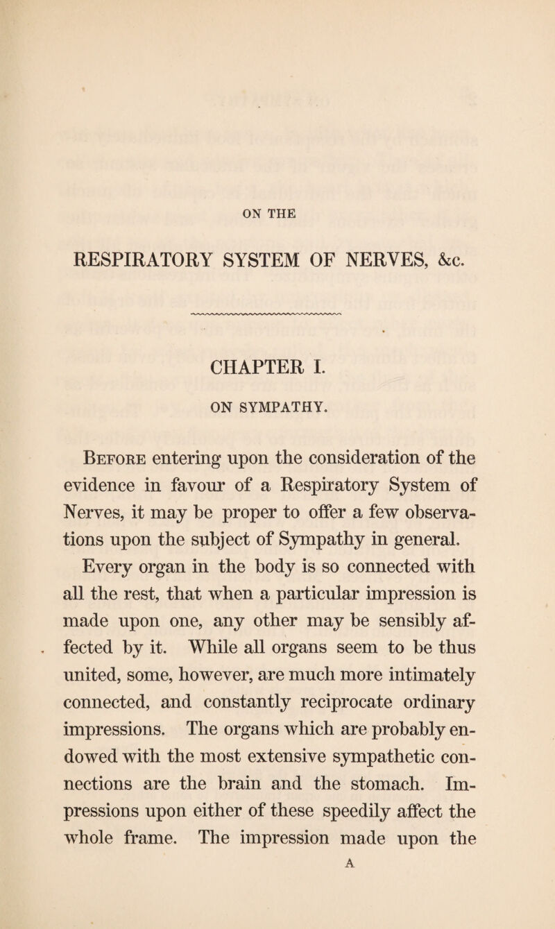 ON THE RESPIRATORY SYSTEM OF NERVES, &c. CHAPTER I. ON SYMPATHY. Before entering upon the consideration of the evidence in favour of a Respiratory System of Nerves, it may he proper to offer a few observa¬ tions upon the subject of Sympathy in general. Every organ in the body is so connected with all the rest, that when a particular impression is made upon one, any other may be sensibly af¬ fected by it. While all organs seem to be thus united, some, however, are much more intimately connected, and constantly reciprocate ordinary impressions. The organs which are probably en¬ dowed with the most extensive sympathetic con¬ nections are the brain and the stomach. Im¬ pressions upon either of these speedily affect the whole frame. The impression made upon the A