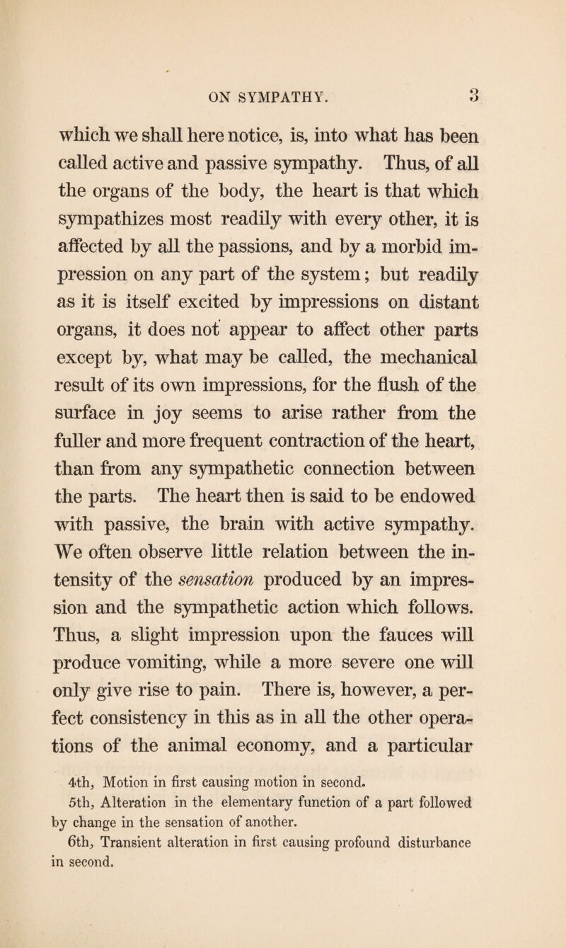 which we shall here notice, is, into what has been called active and passive sympathy. Thus, of all the organs of the body, the heart is that which sympathizes most readily with every other, it is affected by all the passions, and by a morbid im¬ pression on any part of the system; but readily as it is itself excited by impressions on distant organs, it does not appear to affect other parts except by, what may be called, the mechanical result of its own impressions, for the flush of the surface in joy seems to arise rather from the fuller and more frequent contraction of the heart, than from any sympathetic connection between the parts. The heart then is said to be endowed with passive, the brain with active sympathy. We often observe little relation between the in¬ tensity of the sensation produced by an impres¬ sion and the sympathetic action which follows. Thus, a slight impression upon the fauces will produce vomiting, while a more severe one will only give rise to pain. There is, however, a per¬ fect consistency in this as in all the other opera¬ tions of the animal economy, and a particular 4th, Motion in first causing motion in second. 5th, Alteration in the elementary function of a part followed by change in the sensation of another. 6th, Transient alteration in first causing profound disturbance in second.