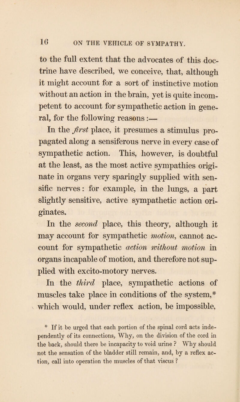 to the full extent that the advocates of this doc¬ trine have described, we conceive, that, although it might account for a sort of instinctive motion without an action in the brain, yet is quite incom¬ petent to account for sympathetic action in gene¬ ral, for the following reasons In the first place, it presumes a stimulus pro¬ pagated along a sensiferous nerve in every case of sympathetic action. This, however, is doubtful at the least, as the most active sympathies origi¬ nate in organs very sparingly supplied with sen- sific nerves: for example, in the lungs, a part slightly sensitive, active sympathetic action ori¬ ginates. In the second place, this theory, although it may account for sympathetic motion, cannot ac¬ count for sympathetic action without motion in organs incapable of motion, and therefore not sup¬ plied with excito-motory nerves. In the third place, sympathetic actions of muscles take place in conditions of the system,* which would, under reflex action, be impossible, * If it be urged that each portion of the spinal cord acts inde¬ pendently of its connections, Why, on the division of the cord in the back, should there be incapacity to void urine ? Why should not the sensation of the bladder still remain, and, by a reflex ac¬ tion, call into operation the muscles of that viscus ?