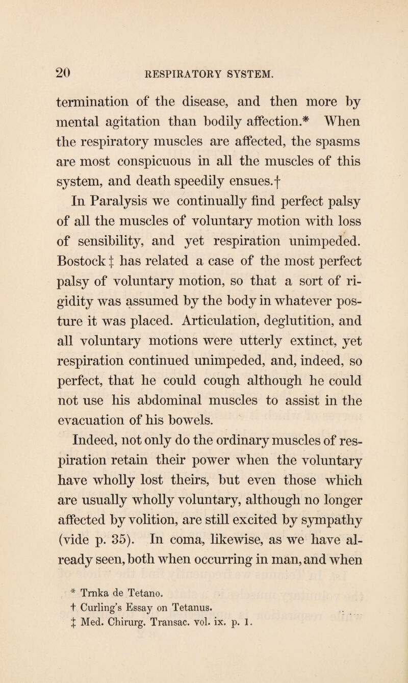 termination of the disease, and then more by mental agitation than bodily affection.* When the respiratory muscles are affected, the spasms are most conspicuous in all the muscles of this system, and death speedily ensues, f In Paralysis we continually find perfect palsy of all the muscles of voluntary motion with loss of sensibility, and yet respiration unimpeded. Bostock t has related a case of the most perfect palsy of voluntary motion, so that a sort of ri¬ gidity was assumed by the body in whatever pos¬ ture it was placed. Articulation, deglutition, and all voluntary motions were utterly extinct, yet respiration continued unimpeded, and, indeed, so perfect, that he could cough although he could not use his abdominal muscles to assist in the evacuation of his bowels. Indeed, not only do the ordinary muscles of res¬ piration retain their power when the voluntary have wholly lost theirs, hut even those which are usually wholly voluntary, although no longer affected by volition, are still excited by sympathy (vide p. 35). In coma, likewise, as we have al¬ ready seen, both when occurring in man, and when * Trnka de Tetano. t Curling’s Essay on Tetanus. { Med. Chirurg. Transac. vol. ix. p. 1.