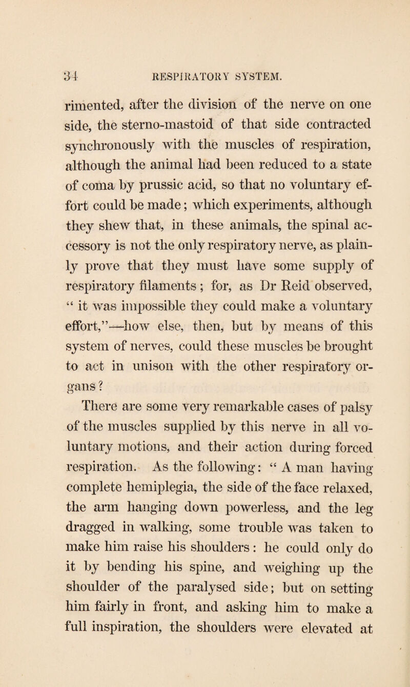 rimented, after the division of the nerve on one side, the sterno-mastoid of that side contracted synchronously with the muscles of respiration, although the animal had been reduced to a state of coma by prussic acid, so that no voluntary ef¬ fort could he made; which experiments, although they shew that, in these animals, the spinal ac¬ cessory is not the only respiratory nerve, as plain¬ ly prove that they must have some supply of respiratory filaments ; for, as Dr Reid observed, 44 it was impossible they could make a voluntary effort,”—how else, then, but by means of this system of nerves, could these muscles be brought to act in unison with the other respiratory or¬ gans ? There are some very remarkable cases of palsy of the muscles supplied by this nerve in all vo¬ luntary motions, and their action during forced respiration. As the following: 44 A man having complete hemiplegia, the side of the face relaxed, the arm hanging down powerless, and the leg dragged in walking, some trouble was taken to make him raise his shoulders : he could only do it by bending his spine, and weighing up the shoulder of the paralysed side; but on setting him fairly in front, and asking him to make a full inspiration, the shoulders were elevated at