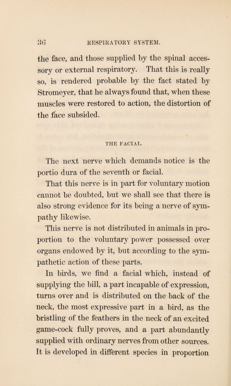 the face, and those supplied by the spinal acces¬ sory or external respiratory. That this is really so, is rendered probable by the fact stated by Stromeyer, that he always found that, when these muscles were restored to action, the distortion of the face subsided. THE FACIAL. The next nerve which demands notice is the portio dura of the seventh or facial. That this nerve is in part for voluntary motion cannot be doubted, but we shall see that there is also strong evidence for its being a nerve of sym¬ pathy likewise. This nerve is not distributed in animals in pro¬ portion to the voluntary power possessed over organs endowed by it, but according to the sym¬ pathetic action of these parts. In birds, we find a facial which, instead of supplying the bill, a part incapable of expression, turns over and is distributed on the back of the neck, the most expressive part in a bird, as the bristling of the feathers in the neck of an excited game-cock fully proves, and a part abundantly supplied with ordinary nerves from other sources. It is developed in different species in proportion