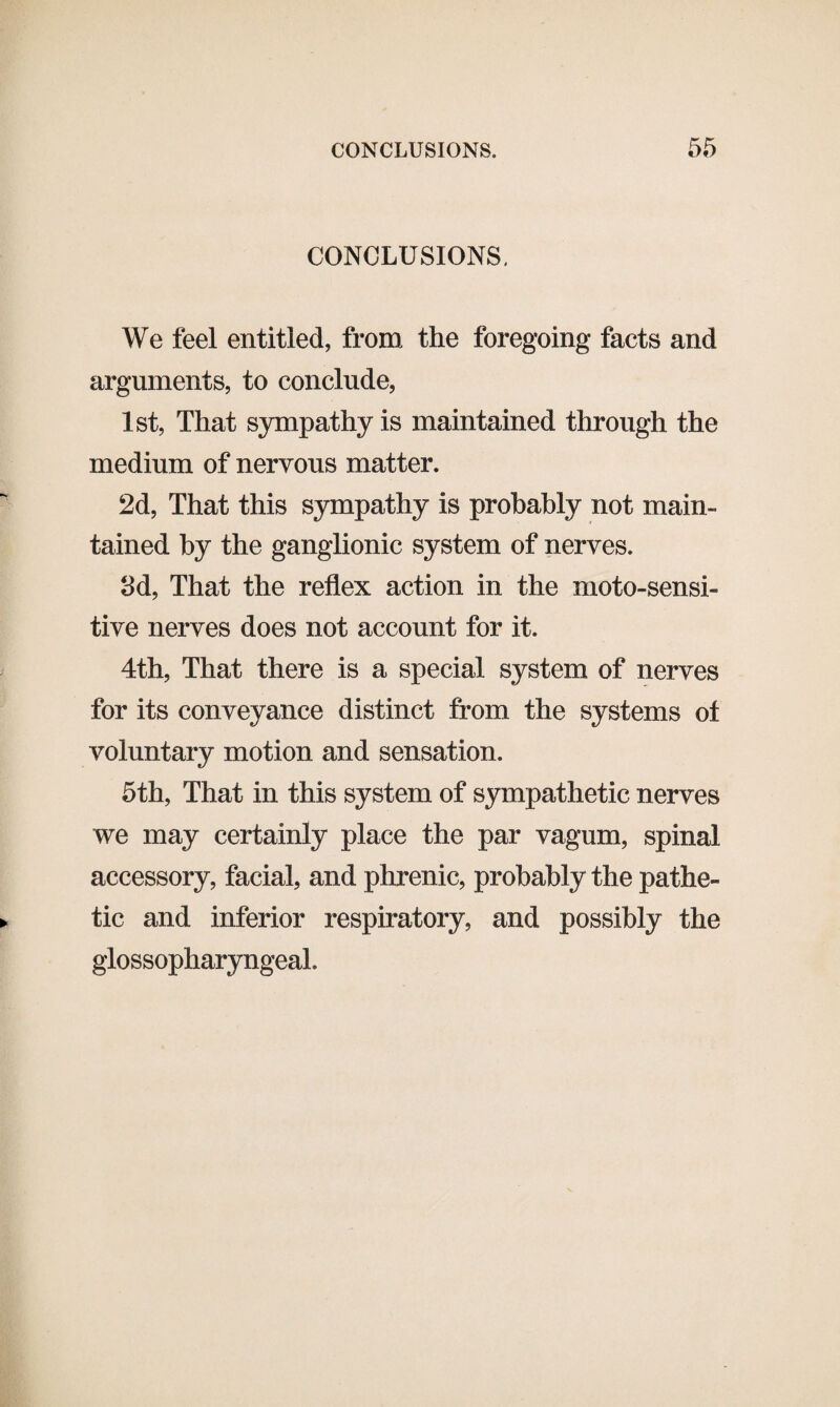 CONCLUSIONS. We feel entitled, from the foregoing facts and arguments, to conclude, 1st, That sympathy is maintained through the medium of nervous matter. 2d, That this sympathy is probably not main¬ tained by the ganglionic system of nerves. 3d, That the reflex action in the moto-sensi- tive nerves does not account for it. 4th, That there is a special system of nerves for its conveyance distinct from the systems of voluntary motion and sensation. 5th, That in this system of sympathetic nerves we may certainly place the par vagum, spinal accessory, facial, and phrenic, probably the pathe¬ tic and inferior respiratory, and possibly the glossopharyngeal.