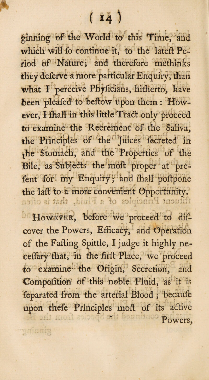 ginning of the World to this Time, and which will fo continue it, to the lateft Pe¬ riod of Nature; and therefore methinks r- •+• ** * T f'' they deferve a more particular Enquiry, than what I perceive Phyficians, hitherto, have been pleafed to bellow upon them : How¬ ever, I lhall in this little Trad: only proceed to examine the Recrement of the Saliva, • r ... > f - *•' * the Principles of the Juices fecreted in the Stomach, and the Properties of the u t (/i •• , r, . i 1 ; Bile, as Subjeds the moft proper at pre- fent for my Enquiry ; and lhall poftpone the laft to a more convenient Opportunity. ? / ■ f » ) - i - 1o 35; However, before we proceed to dif- *• » —^ » _ -» * 4 \ <.. -. A t cover the Powers, Efficacy, and Operation of the Falling Spittle, I judge it highly ne- celfary that, in the firft Place, we proceed to examine the Origin, Secretion, and «*■ «• k , £ . 4 > r *, Competition of this noble Fluid, as it is r * ' “ ; * f C V •’ ' fcparated from the arterial Blood ; becaufe upon thefe Principles moft of its adive Powers,