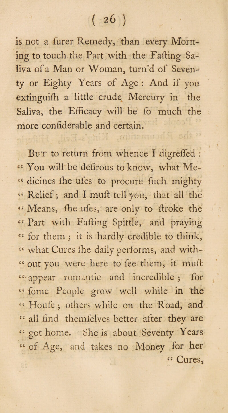 is not a Purer Remedy, than every Morn¬ ing to touch the Part with the Failing Sa¬ liva of a Man or Woman, turn’d of Seven¬ ty or Eighty Years of Age : And if you extinguifh a little crude Mercury in the Saliva, the Efficacy will be fo much the more confiderable and certain. But to return from whence I digreffed : ce You will be defirous to know, what Me- £C dicines fhe ufes to procure fuch mighty <£ Relief; and I mu ft tell you, that all the *£ Means, fhe ufes, are only to ftroke the m C£ Part with Faffing Spittle, and praying cc for them 5 it is hardly credible to think, *£ what Cures fhe daily performs, and with- *£ out you were here to fee them, it mull £C' appear romantic and incredible 5 for *£ fome People grow well while in the ££ Houfe ; others while on the Road, and £C all find themfelves better after they are got home. She is about Seventy Years ££ of Age, and takes no Money for her ££ Cures,