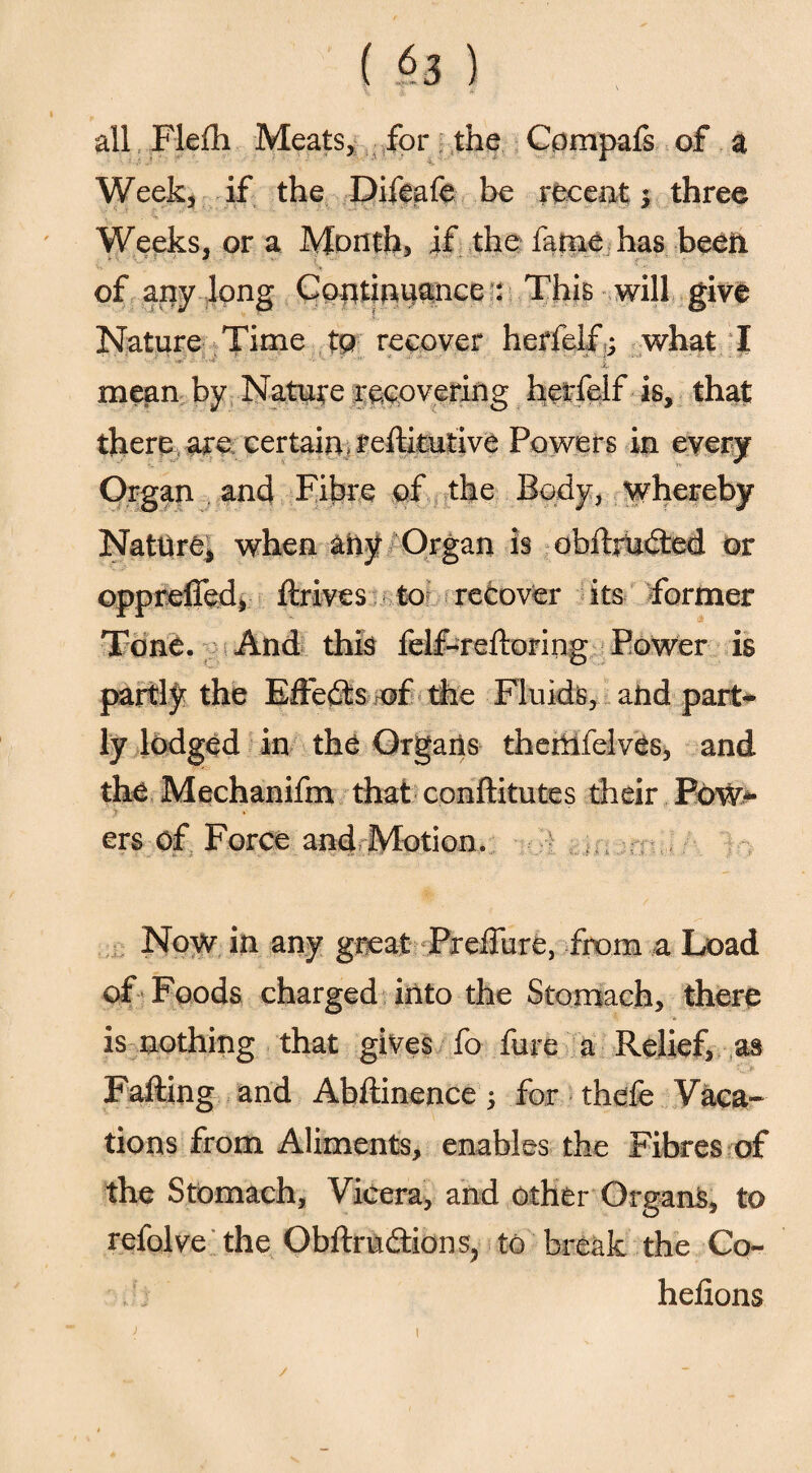 ( §3 ) all Flefh Meats, for the Compafs of a Week, if the Difeafe be recent ; three Weeks, or a Month, if the fame has been of any long Continuance : This will give Nature Time tg recover herfelf; what I ■X- mean by Nature recovering herfelf is, that there are certain* reftkutive Powers in every Organ and Fibre of the Body, whereby Nature, when any Organ is obftruded or oppreffed, drives to recover its former Tone. And this felf-redoring Power is partly the Effects of the Fluids, and part¬ ly lodged in the Organs themfelves, and the Mechanifm that conditutes their Pow- > » ers of Force and Motion. Now in any great Preffure, from a Load of Foods charged into the Stomach, there is nothing that gives fo fure a Relief, as Fading and Abdinence ; for thefe Vaca¬ tions from Aliments, enables the Fibres of the Stomach, Vicera, and other Organs, to refolve the Obdruftions, to break the Co- hefions /