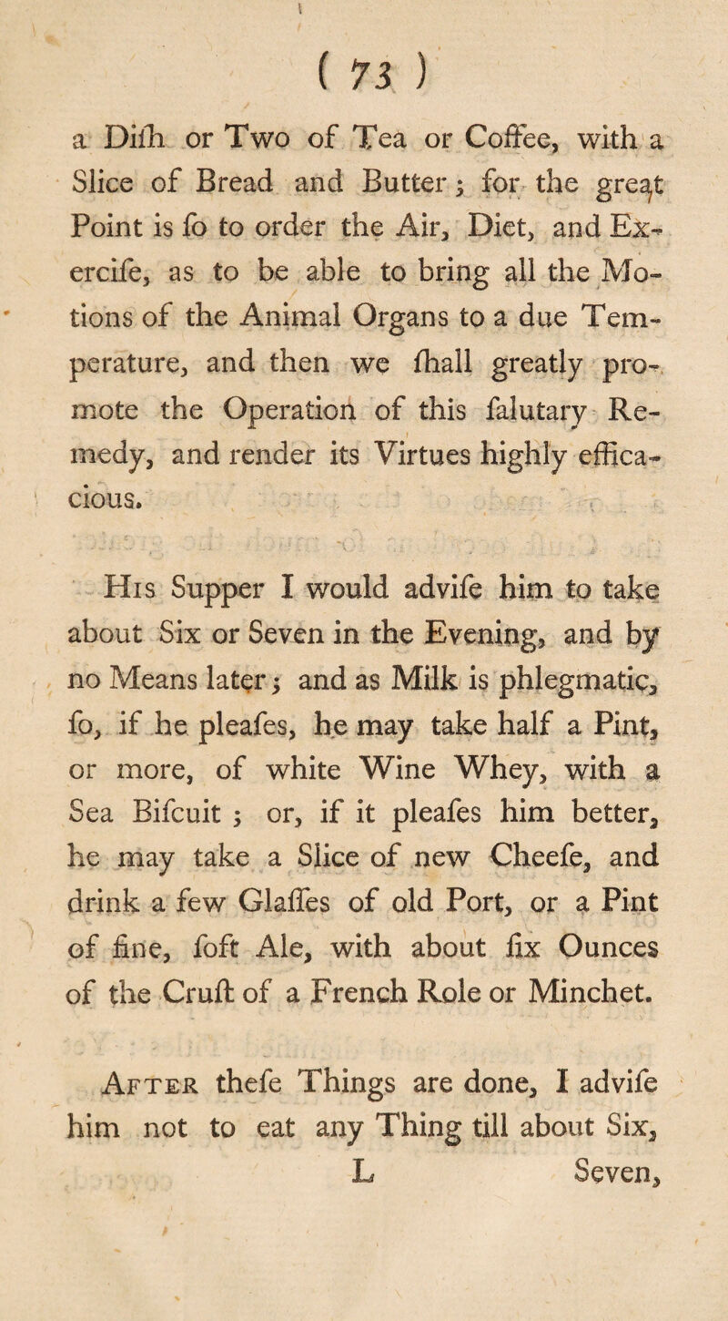 ( 73 ) a Dilh or Two of Tea or Coffee, with a Slice of Bread and Butter 5 for the gre^t Point is fo to order the Air, Diet, and Ex- ercife, as to be able to bring all the Mo¬ tions of the Animal Organs to a due Tem¬ perature, and then we fhall greatly pro¬ mote the Operation of this falutary Re¬ medy, and render its Virtues highly effica¬ cious. His Supper I would advife him to take about Six or Seven in the Evening, and by no Means later; and as Milk is phlegmatic, fo, if he pleafes, he may take half a Pint, or more, of white Wine Whey, with a Sea Bifcuit ; or, if it pleafes him better, he may take a Slice of new Cheefe, and drink a few Glaffes of old Port, or a Pint of fine, foft Ale, with about fix Ounces of the Cruft of a French Role or Minchet. After thefe Things are done, I advife him not to eat any Thing till about Six, L Seven,