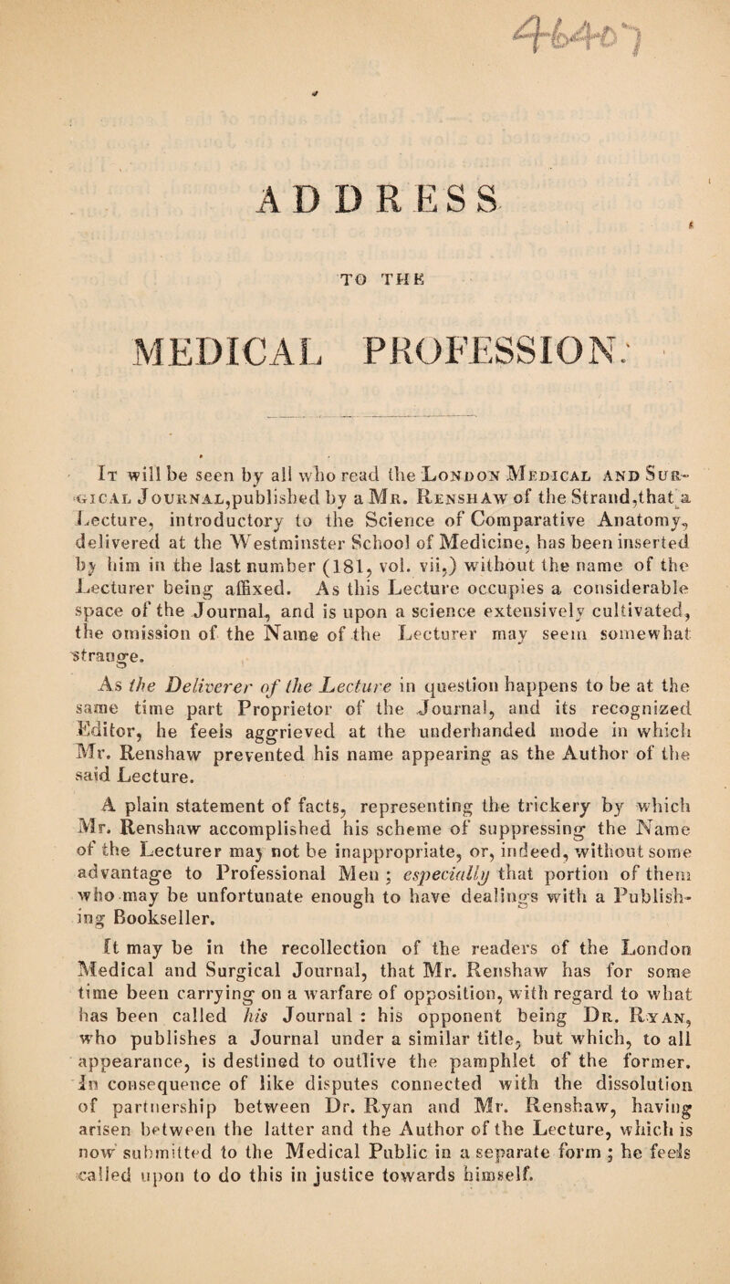 M ED IC A L P ROFESSIO N: It will be seen by ail who reael the London Medical and Sur¬ gical Journal,published by a Mr. RenshAwoI the Strand,that a Lecture, introductory to the Science of Comparative Anatomy, delivered at the Westminster School of Medicine, has been inserted by him in the last number (181, voi. vii.) without the name of the Lecturer being affixed. As this Lecture occupies a considerable space of the Journal, and is upon a science extensively cultivated, the omission of the Name of the Lecturer may seem somewhat ^st range. As the Deliverer of the Lecture in question happens to be at the same time part Proprietor of the Journal, and its recognized Editor, he feeis aggrieved at the underhanded mode in which Mr. Renshaw prevented his name appearing as the Author of the said Lecture. A plain statement of facts, representing the trickery by which Mr. Renshaw accomplished his scheme of suppressing the Name ot the Lecturer may not be inappropriate, or, indeed, without some advantage to Professional Men ; especially that portion of them who may be unfortunate enough to have dealings with a Publish¬ ing Bookseller. Ct may be in the recollection of the readers of the London Medical and Surgical Journal, that Mr. Renshaw has for some time been carrying on a warfare of opposition, with regard to what has been called his Journal : his opponent being Dr. Ryan, who publishes a Journal under a similar title, but which, to all appearance, is destined to outlive the pamphlet of the former. In consequence of like disputes connected with the dissolution of partnership between Dr. Ryan and Mr. Renshaw, having arisen between the latter and the Author of the Lecture, which is now submitted to the Medical Public in a separate form ; he feels ■called upon to do this in justice towards himself.