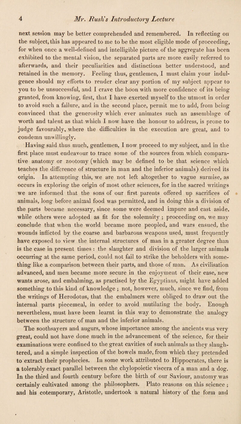 next session may be better comprehended and remembered. In reflecting on the subject, this has appeared to me to be the most eligible mode of proceeding, for when once a well-defined and intelligible picture of the aggregate has been exhibited to the mental vision, the separated parts are more easily referred to afterwards, and their peculiarities and distinctions better understood, and retained in the memory. Feeling thus, gentlemen, I must claim your indul¬ gence should my efforts to render clear any portion of my subject appear to you to be unsuccessful, and I crave the boon with more confidence of its being granted, from knowing, first, that I have exerted myself to the utmost in order to avoid such a failure, and in the second place, permit me to add, from being convinced that the generosity which ever animates such an assemblage of worth and talent as that which I now have the honour to address, is prone to judge favourably, where the difficulties in the execution are great, and to condemn unwillingly. Having said thus much, gentlemen, I now proceed to my subject, and in the first place must endeavour to trace some of the sources from which compara¬ tive anatomy or zootomy (which may be defined to be that science which teaches the difference of structure in man and the inferior animals) derived its origin. In attempting this, we are not left altogether to vague surmise, as occurs in exploring the origin of most other sciences, for in the sacred writings we are informed that the sons of our first parents offered up sacrifices of animals, long- before animal food was permitted, and in doing this a division of the parts became necessary, since some were deemed impure and cast aside, while others were adopted as fit for the solemnity ; proceeding on, we may conclude that when the world became more peopled, and wars ensued, the wmunds inflicted by the coarse and barbarous weapons used, must frequently have exposed to view the internal structures of man in a greater degree than is the case in present times : the slaughter and division of the larger animals occurring at the same period, could not fail to strike the beholders with some¬ thing like a comparison between their parts, and those of man. As civilisation advanced, and men became more secure in the enjoyment of their ease, new wants arose, and embalming, as practised by the Egyptians, might have added something to this kind of knowledge ; not, however, much, since we find, from the writings of Herodotus, that the embalmers were obliged to draw out the internal parts piecemeal, in order to avoid mutilating the body. Enough nevertheless, must have been learnt in this wray to demonstrate the analogy between the structure of man and the inferior animals. The soothsayers and augurs, whose importance among the ancients was very great, could not have done much in the advancement of the science, for their examinations were confined to the great cavities of such animals as they slaugh¬ tered, and a simple inspection of the bowels made, from which they pretended to extract their prophecies. In some wrork attributed to Hippocrates, there is a tolerably exact parallel between the chylopoietic viscera of a man and a dog. In the third and fourth century before the birth of our Saviour, anatomy was certainly cultivated among the philosophers. Plato reasons on this science ; and his cotemporary, Aristotle, undertook a natural history of the form and