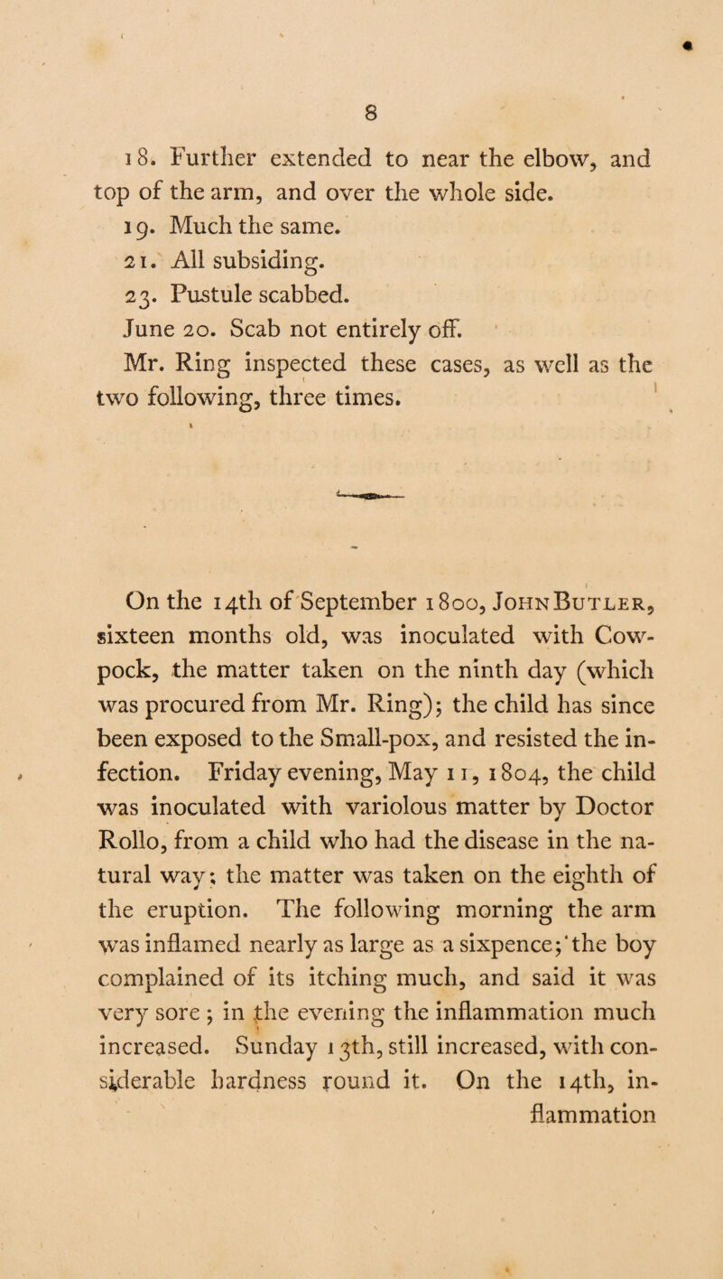 « s 18. Further extended to near the elbow, and top of the arm, and over the whole side. 19. Much the same. 21. All subsiding. 23. Pustule scabbed. June 20. Scab not entirely off. Mr. Ring inspected these cases, as well as the two following, three times. On the 14th of September 1800, John Butler, sixteen months old, was inoculated with Cow- pock, the matter taken on the ninth day (which was procured from Mr. Ring); the child has since been exposed to the Small-pox, and resisted the in¬ fection. Friday evening, May 11, 1804, the child was inoculated with variolous matter by Doctor Rollo, from a child who had the disease in the na¬ tural way; the matter was taken on the eighth of the eruption. The following morning the arm was inflamed nearly as large as a sixpence;‘the boy complained of its itching much, and said it was very sore ; in the evening the inflammation much increased. Sunday 13th, still increased, with con¬ siderable hardness round it. On the 14th, in¬ flammation