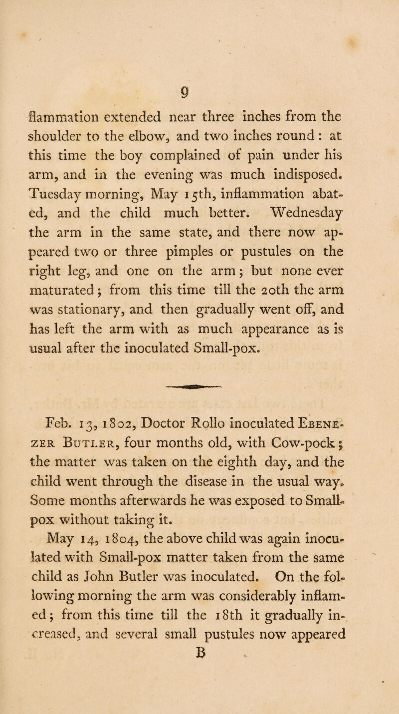 flam mat ion extended near three inches from the shoulder to the elbow, and two inches round: at this time the boy complained of pain under his arm, and in the evening was much indisposed. Tuesday morning, May 15th, inflammation abat¬ ed, and the child much better. Wednesday the arm in the same state, and there now ap¬ peared two or three pimples or pustules on the right leg, and one on the arm; but none ever maturated ; from this time till the 20th the arm was stationary, and then gradually went off, and has left the arm with as much appearance as is usual after the inoculated Small-pox. Feb. 13, 1802, Doctor Rollo inoculated Ebene- zer Butler, four months old, with Cow-pock; the matter was taken on the eighth day, and the child went through the disease in the usual way* Some months afterwards he was exposed to Small¬ pox without taking it. May 14, 1804, the above child was again inocu¬ lated with Small-pox matter taken from the same child as John Butler was inoculated. On the fol¬ lowing morning the arm was considerably inflam¬ ed; from this time till the 18 th it gradually in¬ creased, and several small pustules now appeared B
