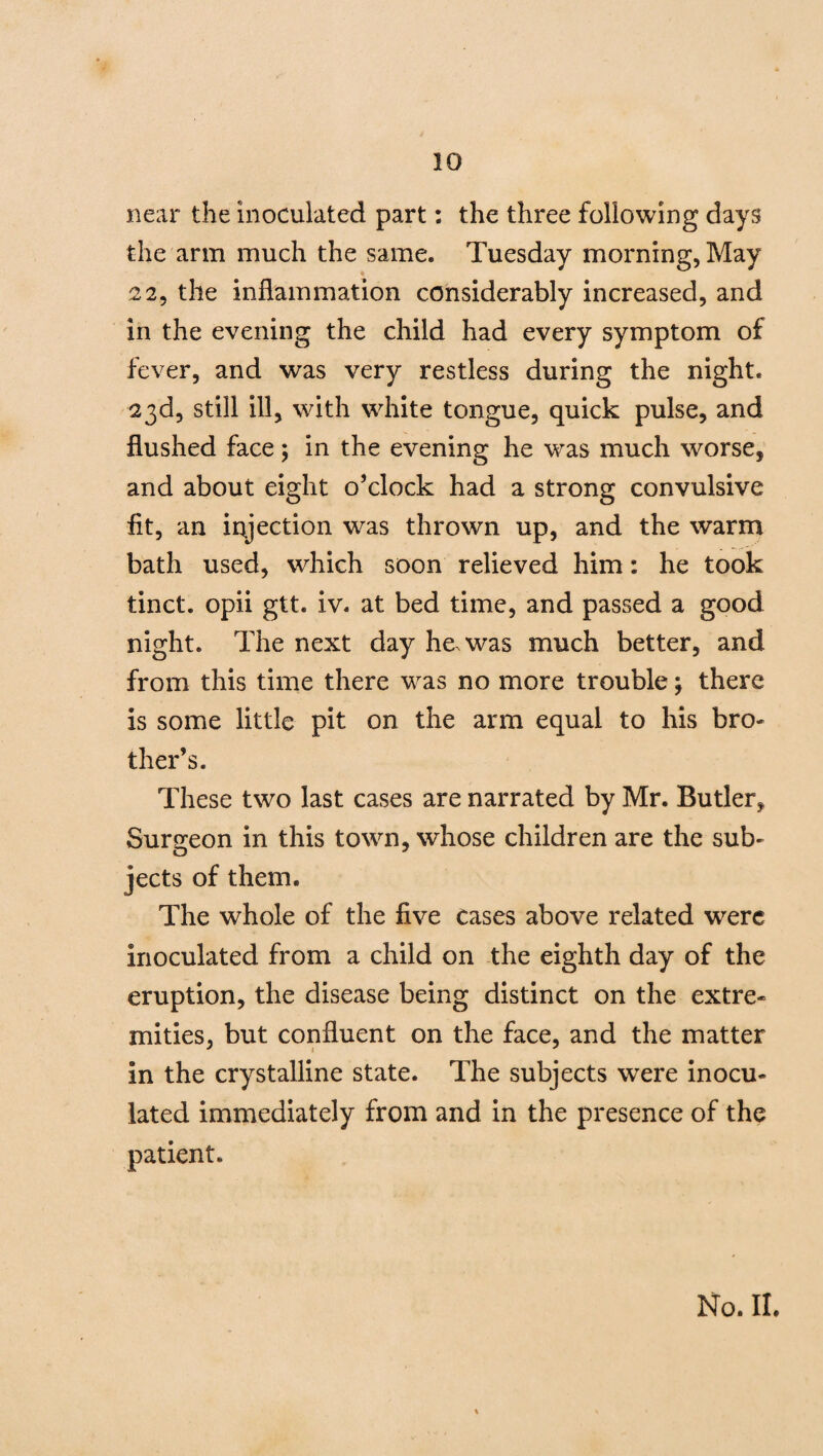 near the inoculated part: the three following days the arm much the same. Tuesday morning, May 22, the inflammation considerably increased, and in the evening the child had every symptom of fever, and was very restless during the night. 23d, still ill, with white tongue, quick pulse, and flushed face; in the evening he was much worse, and about eight o’clock had a strong convulsive fit, an injection was thrown up, and the warm bath used, which soon relieved him: he took tinct. opii gtt. iv. at bed time, and passed a good night. The next day he was much better, and from this time there was no more trouble; there is some little pit on the arm equal to his bro¬ ther’s. These two last cases are narrated by Mr. Butler, Surgeon in this town, whose children are the sub- o J jects of them. The whole of the five cases above related were inoculated from a child on the eighth day of the eruption, the disease being distinct on the extre¬ mities, but confluent on the face, and the matter in the crystalline state. The subjects were inocu¬ lated immediately from and in the presence of the patient.