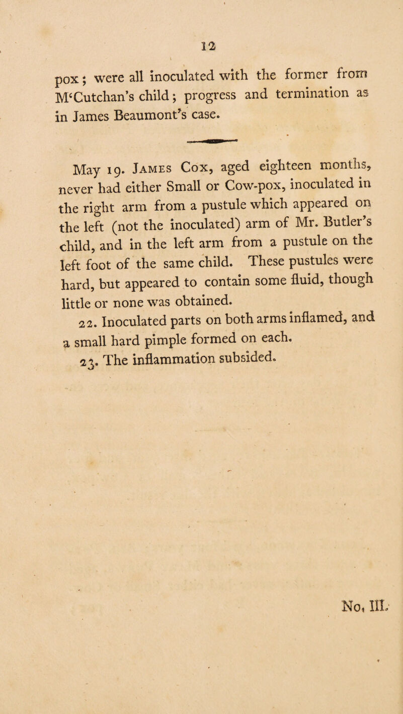 pox; were all inoculated with the former from M‘Cutchan’s child; progress and termination as in James Beaumont’s case. May 19. James Cox, aged eighteen months* never had either Small or Cow-pox, inoculated in the right arm from a pustule which appeared on the left (not the inoculated) arm of Mr. Butler’s child, and in the left arm from a pustule on the left foot of the same child. These pustules were hard, but appeared to contain some fluid, though little or none was obtained. 22. Inoculated parts on both arms inflamed, and a small hard pimple formed on each. 23. The inflammation subsided.
