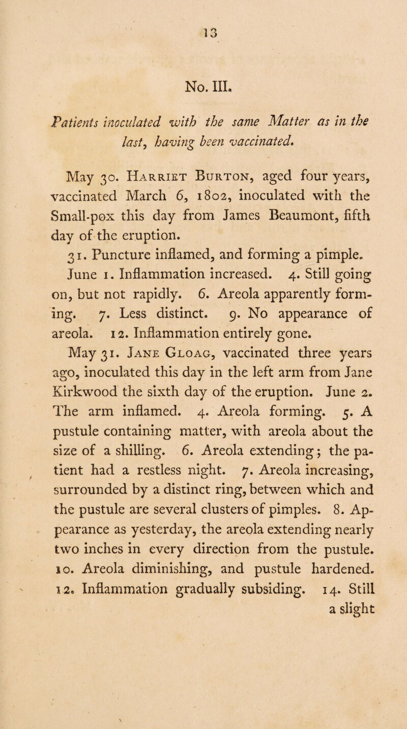 No. III. Patients inoculated with the same Matter as in the last, having been vaccinated. May 30. Harriet Burton, aged four years, vaccinated March 6, 1802, inoculated with the Small-pox this day from James Beaumont, fifth day of the eruption. 31. Puncture inflamed, and forming a pimple* June 1. Inflammation increased. 4. Still going on, but not rapidly. 6. Areola apparently form¬ ing. 7. Less distinct. 9. No appearance of areola. 12. Inflammation entirely gone. May 31. Jane Gloag, vaccinated three years ago, inoculated this day in the left arm from Jane Kirkwood the sixth day of the eruption. June 2. The arm inflamed. 4. Areola forming. 5. A pustule containing matter, with areola about the size of a shilling. 6. Areola extending; the pa¬ tient had a restless night. 7. Areola increasing, surrounded by a distinct ring, between which and the pustule are several clusters of pimples. 8. Ap¬ pearance as yesterday, the areola extending nearly two inches in every direction from the pustule. 10. Areola diminishing, and pustule hardened. 12. Inflammation gradually subsiding. 14. Still a slight