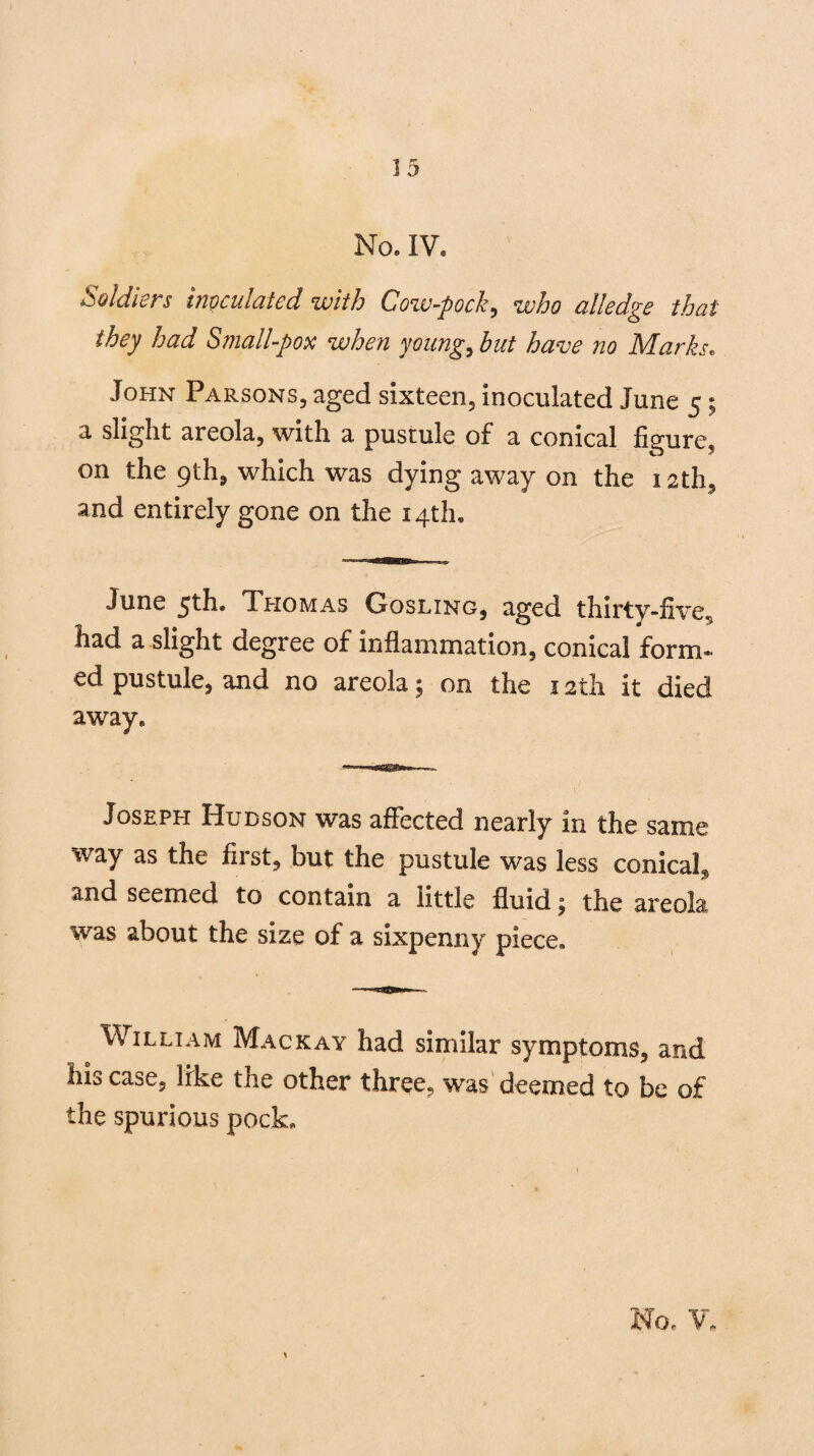 No. IV, Soldiers inoculated with Cow-pock, who alledge that they had Small-pox when young, hut have no Marks. John Parsons, aged sixteen, inoculated June 5; a slight areola, with a pustule of a conical figure5 on the 9th, which was dying away on the 12th, and entirely gone on the 14th, June 5th. Thomas Gosling, aged thirty-five V G a> ^ had a slight degree of inflammation, conical form¬ ed pustule, and no areola; on the 12th it died away. Joseph Hudson was affected nearly in the same way as the first, but the pustule was less conical, and seemed to contain a little fluid £ the areola was about the size of a sixpenny piece, William Mackay had similar symptoms, and his case, like the other three, was deemed to be of the spurious pock. No- V,