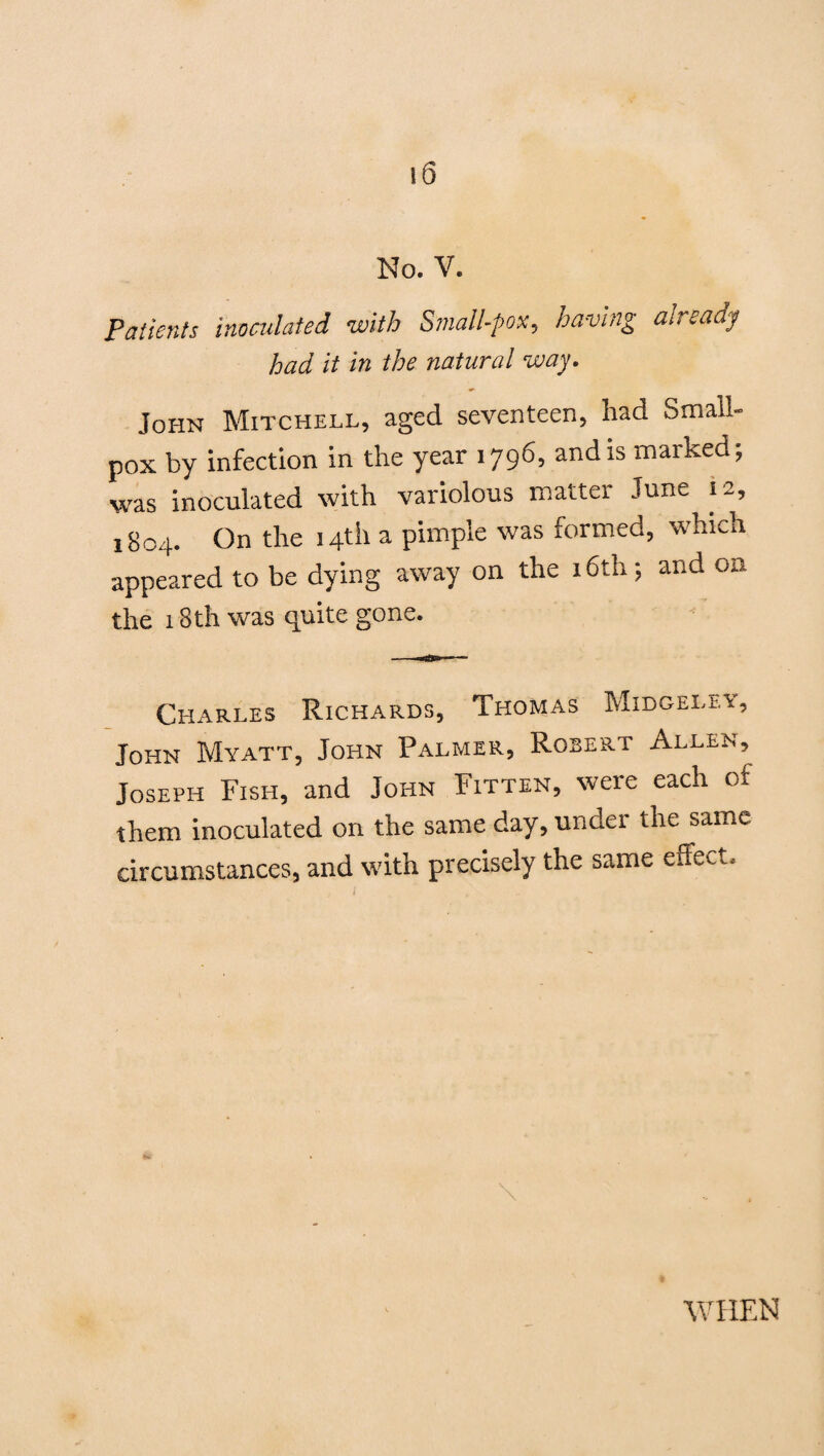 No. V. Patients inoculated with Small-pox, having aireaay had it in the natural way. John Mitchell, aged seventeen, had Small¬ pox by infection in the year 1796, and is marked; was inoculated with variolous matter June 12, 1804. On the 14th a pimple was formed, which appeared to be dying away on the 16th; and on the 18th was quite gone. Charles Richards, Thomas Midgeley, John Myatt, John Palmer, Rosert Allen, Joseph Fish, and John Fitten, were each of them inoculated on the same day, under the same circumstances, and with precisely the same effect. •WHEN