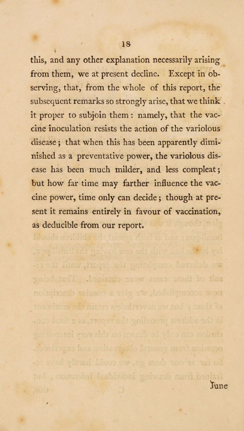 IS 4 this, and any other explanation necessarily arising from them, we at present decline. Except in ob¬ serving, that, from the whole of this report, the subsequent remarks so strongly arise, that we think it proper to subjoin them: namely, that the vac¬ cine inoculation resists the action of the variolous disease ; that when this has been apparently dimi¬ nished as a preventative power, the variolous dis¬ ease has been much milder, and less compleat; but how far time may farther influence the vac¬ cine power, time only can decide; though at pre¬ sent it remains entirelv in favour of vaccination. 4 * as deducible from our report.
