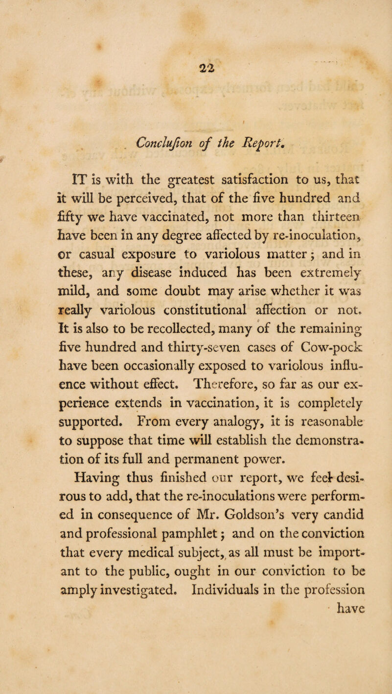 Conclufton of the Report. IT is with the greatest satisfaction to us, that it will be perceived, that of the five hundred and fifty we have vaccinated, not more than thirteen have been in any degree affected by re-inoculation, or casual exposure to variolous matter; and in these, any disease induced has been extremely mild, and some doubt may arise whether it was really variolous constitutional affection or not. It is also to be recollected, many of the remaining five hundred and thirty-seven cases of Cow-pock have been occasionally exposed to variolous influ¬ ence without effect. Therefore, so far as our ex¬ perience extends in vaccination, it is completely supported. From every analogy, it is reasonable to suppose that time will establish the demonstra¬ tion of its full and permanent power. Having thus finished our report, we feel desi¬ rous to add, that the re-inoculations v/ere perform¬ ed in consequence of Mr. Goldson’s very candid and professional pamphlet; and on the conviction that every medical subject, as all must be import¬ ant to the public, ought in our conviction to be amply investigated. Individuals in the profession • have