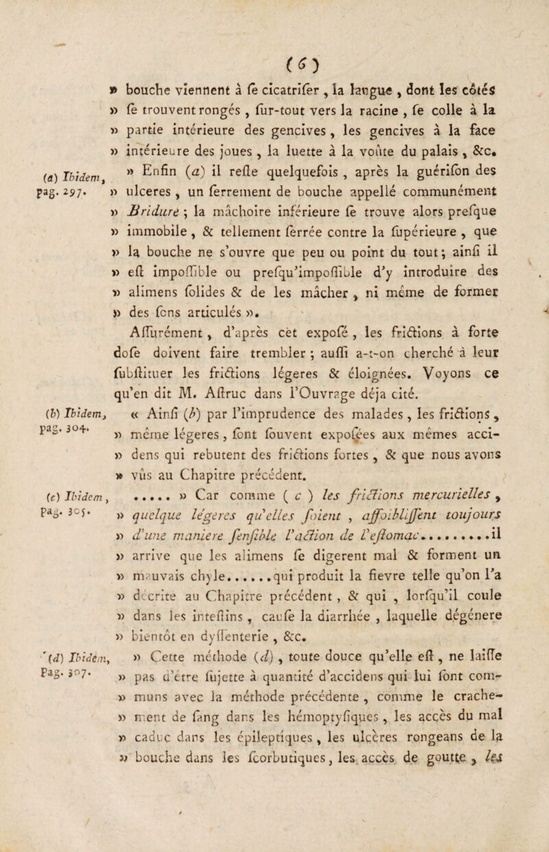 (a) Ibidem f pag. 297. (h) Ibidem, pac. 304* (c) Ibidem, pag. 3CJ. '(J) Ibidéûiy Pag- 307. » bouche viennent à Ce cicatrifer , la langue , dont les côtés » Ce trouvent rongés , fur-tout vers la racine , Ce colle à la î) partie intérieure des gencives , les gencives à la face » intérieure des joues, la luette à la voûte du palais, &c, » Enfin (a) il relie quelquefois , après la guérifôn des )■> ulcérés, un ferrement de bouche appellé communément )) Brldiirc ; la mâchoire inférieure Ce trouve alors prefque » immobile , & tellement lèrrée contre la fupérieure , que » la bouche ne s’ouvre que peu ou point du tout ; ainfi il » ell impofhble ou prefqu’impofrible d’y introduire des » alimens fblides & de les mâcher , ni meme de former )) des fens articulés ». Affurément , d’après cèt expofé , les fridions à forte dofè doivent faire trembler ; aulli a-t-on cherché à leur fubllituer les fridions légères & éloignées. Voyons ce qu’en dit M. Afiruc dans l’Ouvrage déjà cité. « Ainfi {/>) par l’imprudence des malades, les fridions , » meme légères, font fôuvent expoljes aux memes acci- » dens qui rebutent des fridions fortes, & que nous avons yt vus au Chapitre précédent. .» Car comme { c ) les fricilons mercurielles , » quelque lègues qu elles foient , affoihlljjent toujours » d'wie maniéré fenfibU Vaction de Vejîomac^,»,.il » arrive que les alimens fe digèrent mal & forment un » mauvais chyle.qui produit la fievre telle qu’on l’a » décrite au Chapitre précédent , & qui , lorfqu’il coule » dans les intefiins, caufè la diarrhée , laquelle dégénéré » bientôt en dyffenterie , Src. » Cette méthode {d) , toute douce qu’elle efi , ne laiiïe » pas ü’étre fujette à quantité d’accidens qui lui lont com- » muns avec la méthode précédente , comme le crache- » ment de fang dans les hémoptyfiques, les accès du mal » caduc dans les épileptiques, les ulcères rongeans de 1^ bouche dans les feorbutiques, les. accès de goutte j lu