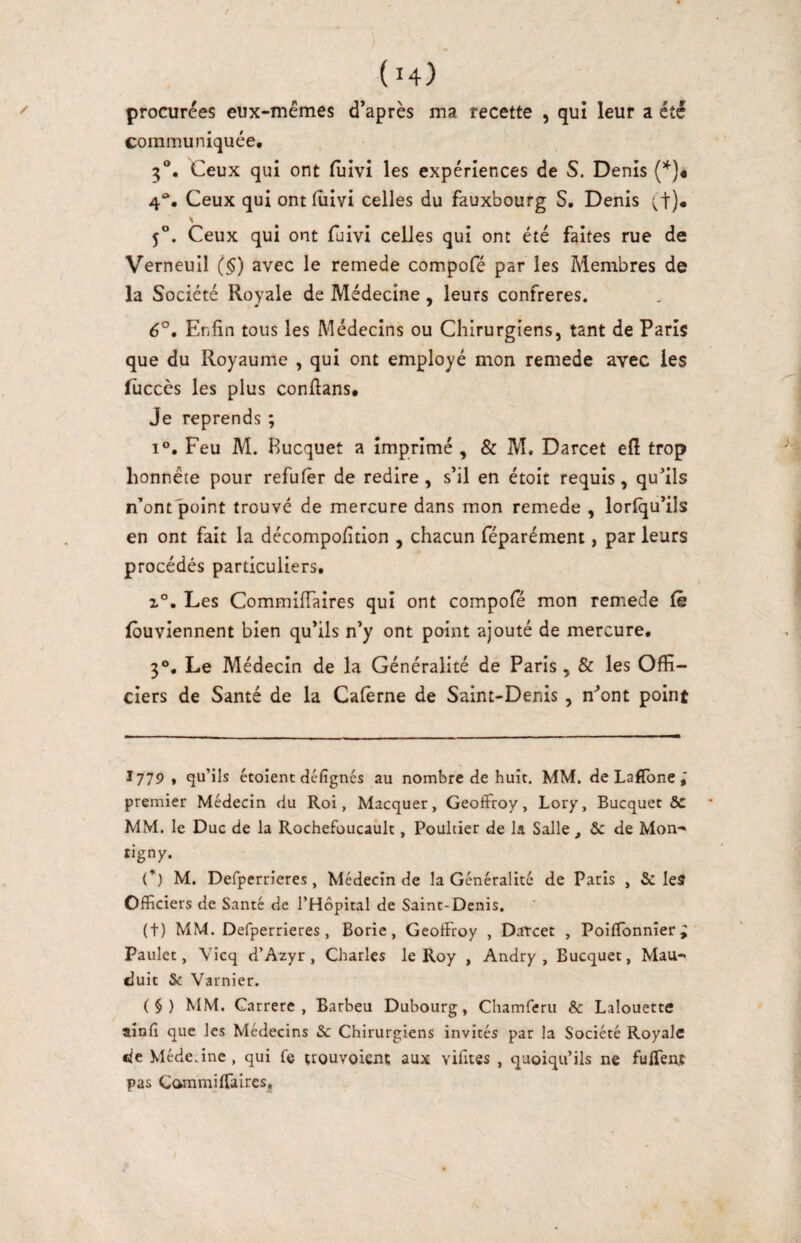 procurées eux-mémes d’après ma recette , qui leur a été communiquée, 3®. Ceux qui ont fuivi les expériences de S. Denis (*)• 4®. Ceux qui ont lîiivi celles du fauxbourg S, Denis (!)• 5®. Ceux qui ont fuivi celles qui ont été faites rue de Verneull (§) avec le remede compofé par les Membres de la Société Royale de Médecine, leurs confrères. 6°. Enfin tous les Médecins ou Chirurgiens, tant de Paris que du Royaume , qui ont employé mon remede avec les luccès les plus confians# Je reprends ; 1°. Feu M. Bucquet a imprimé , & M. Darcet efi trop honnête pour refufèr de redire, s’il en étoit requis, qufils n’ont point trouvé de mercure dans mon remede , lorlqu’ils en ont fait la décompofition , chacun féparément, par leurs procédés particuliers. 1°, Les Commifiaires qui ont compole mon remede le lôuviennent bien qu’ils n’y ont point ajouté de mercure, 3®, Le Médecin de la Généralité de Paris, & les Offi¬ ciers de Santé de la Calèrne de Saint-Denis, n^’ont point I779 , qu’ils étoient dclîgnés au nombre de huit. MM. de Laflbne j premier Médecin du Roi, Macquer, GeoflFroy, Lory, Bucquet ÔC MM. le Duc de la Rochefoucaiilt, Poultier de la Salle , & de Mon-» tigny. (’■) M. Defperrieres, Médecin de la Généralité de Paris , & les Officiers de Santé de l’Hôpital de Saint-Denis. (t) MM. Defperrieres, Borie, Geoffroy , Datcet , Poiffonnier^ Paulet, Vicq d’Azyr , Charles le Roy , Andry , Bucquet, Mau-» duit & Varnier. (§) MM. Carrere , Barbeu Dubourg, Chamferu & Lalouette aînfi que les Médecins & Chirurgiens invités par la Société Royale fie Médecine , qui fe trouvoicnt aux vifites , quoiqu’ils ne ffiffenc pas Cammiffaires,