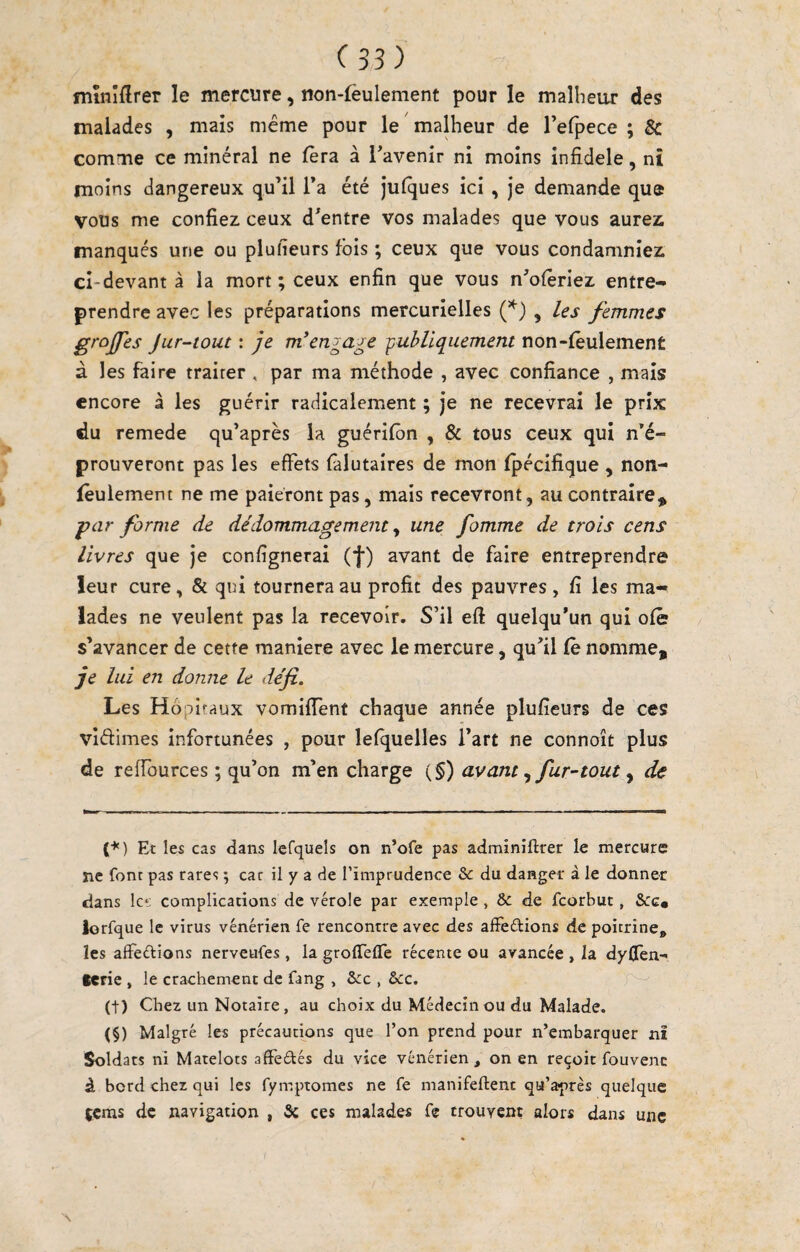 mînîflrer le mercure, non-lèulement pour le malheur des malades , mais meme pour le malheur de refpece ; Sc comme ce minéral ne fera à l’avenir ni moins infidèle, nî moins dangereux qu’il Ta été julques ici , je demande que vous me confiez ceux d’entre vos malades que vous aurez manqués une ou piufieurs fois ; ceux que vous condamniez ci-devant à la mort; ceux enfin que vous n’oforiez entre¬ prendre avec les préparations mercurielles , les femmes grojfes Jur-tout : je m*engage publiquement non-(êulement à les faire traiter , par ma méthode , avec confiance , mais encore à les guérir radicalement ; je ne recevrai le prix du remede qu’après la guérifon , & tous ceux qui n’é¬ prouveront pas les effets falutaires de mon fpécifique , non- foulemem ne me paieront pas, mais recevront, au contraire^ par forme de dédommagement ^ une fomme de trois cens livres que je confignerai (f) avant de faire entreprendre leur cure, & qui tournera au profit des pauvres, fi les ma¬ lades ne veulent pas la recevoir. S’il eft quelqu’un qui ofê s’avancer de cette maniéré avec le mercure, qu’il Ce nomme, je lui en donne le défi. Les Hôpitaux vomilTent chaque année piufieurs de ces vidimes infortunées , pour lefquelles l’art ne connoît plus de refiburces ; qu’on m’en charge (§) avantfur-tout y de (♦) Et les cas dans lefquels on n’ofe pas admîniftrer le mercure ne font pas rares ; car il y a de l’imprudence &: du danger à le donner dans lc‘: complications de vérole par exemple, & de fcorbuc, &c« lorfque le virus vénérien fe rencontre avec des afîeétions de poitrine, les affeftions nerveufes, lagroirefTc récente ou avancée , la dyflen- lerie , le crachement de fang , Scc , &c. (t) Chez un Notaire, au choix du Médecin ou du Malade. (§) Malgré les précautions que l’on prend pour n’embarquer nî Soldats ni Matelots affeétés du vice vénérien , on en reçoit fouvenc à bord cher qui les fymptomes ne fe manifeftent qu’après quelque jeras de navigation , & ces malades fe trouvent alors dans une