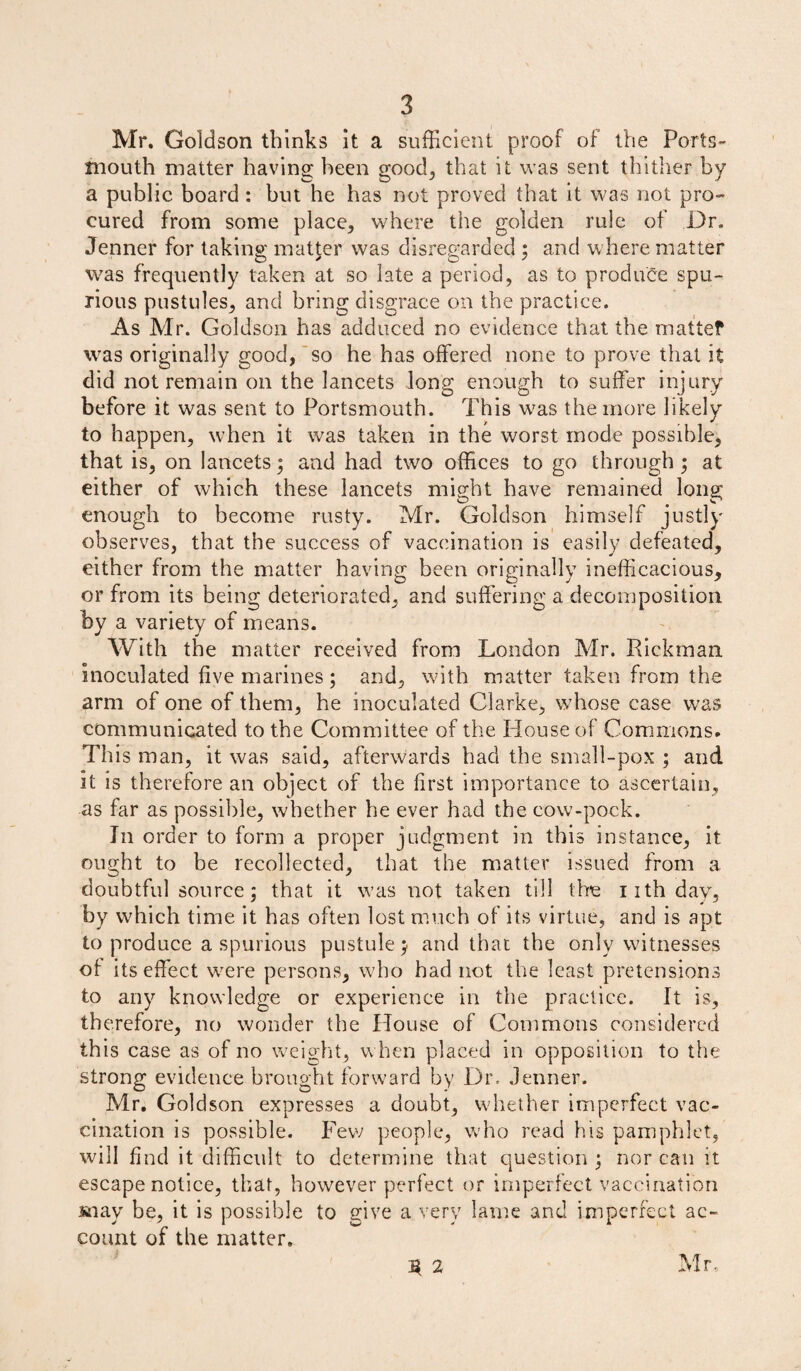 Mr. Goldson thinks it a sufficient proof of the Ports¬ mouth matter having been good, that it was sent thither by a public board : but he has not proved that it was not pro¬ cured from some place, where the golden rule of Dr. Jenner for taking matter was disregarded ; and where matter was frequently taken at so late a period, as to produce spu¬ rious pustules, and bring disgrace on the practice. As Mr. Goldson has adduced no evidence that the mattef was originally good, so he has offered none to prove that it did not remain on the lancets long enough to suffer injury before it was sent to Portsmouth. This wras the more likely to happen, when it was taken in the worst mode possible, that is, on lancets; and had two offices to go through; at either of which these lancets might have remained long enough to become rusty. Mr. Goldson himself justly observes, that the success of vaccination is easily defeated, either from the matter having been originally inefficacious, or from its being deteriorated, and suffering a decomposition by a variety of means. With the matter received from London Mr. Rickman inoculated five marines ; and, with matter taken from the arm of one of them, he inoculated Clarke, whose case was communicated to the Committee of the House of Commons. This man, it was said, afterwards had the small-pox ; and it is therefore an object of the first importance to ascertain, as far as possible, whether he ever had the cow-pock. In order to form a proper judgment in this instance, it ought to be recollected, that the matter issued from a doubtful source; that it was not taken till the iith day, by which time it has often lost much of its virtue, and is apt to produce a spurious pustule; and that the only witnesses of its effect were persons, who had not the least pretensions to any knowledge or experience in the practice. It is, therefore, no wonder the House of Commons considered this case as of no weight, w hen placed in opposition to the strong evidence brought forward by Din Jenner. Mr. Goldson expresses a doubt, whether imperfect vac¬ cination is possible. Few people, who read his pamphlet, will find it difficult to determine that question ; nor can it escape notice, that, however perfect or imperfect vaccination snay be, it is possible to give a very lame and imperfect ac¬ count of the matter. 3 2 Mr.