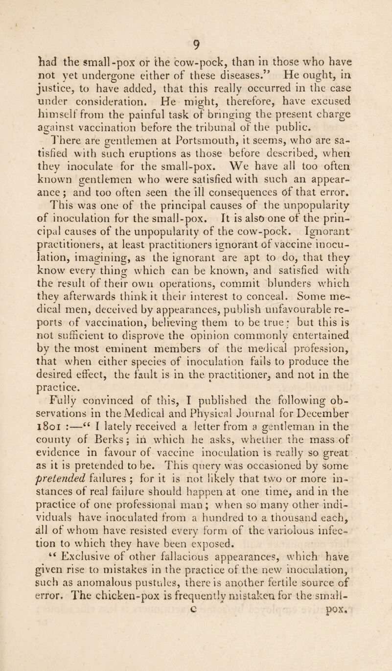 had the small-pox or the cow-pock, than In those who have not yet undergone either of these diseases.” He ought, in justice, to have added, that this really occurred in the case under consideration. He might, therefore, have excused himself from the painful task of bringing the present charge against vaccination before the tribunal of the public. There are gentlemen at Portsmouth, it seems, who are sa¬ tisfied with such eruptions as those before described, when they inoculate for the small-pox. We have all too often known gentlemen who were satisfied with such an appear¬ ance ; and too often seen the ill consequences of that error. This was one of the principal causes of the unpopularity of inoculation for the small-pox. It is also one of the prin¬ cipal causes of the unpopularity of the cow-pock. Ignorant practitioners, at least practitioners ignorant of vaccine inocu¬ lation, imagining, as the ignorant are apt to do, that they know every thing which can be known, and satisfied with the result of their own operations, commit blunders which they afterwards think it their interest to conceal. Some me¬ dical men, deceived by appearances, publish unfavourable re¬ ports of vaccination, believing them to be true r but this is not sufficient to disprove the opinion commonly entertained by the most eminent members of the medical profession, that when either species of inoculation fails to produce the desired effect, the fault is in the practitioner, and not in the practice. Fully convinced of this, I published the following ob¬ servations in the Medical and Physical Journal for December 1801 :—“ I lately received a letter from a gentleman in the countv of Berks: in which he asks, whether the mass of evidence in favour of vaccine inoculation is really so great as it is pretended to be. This query was occasioned by some pretended failures ; for it is not likely that two or more in¬ stances of real failure should happen at one time, and in the practice of one professional man; when so many other indi¬ viduals have inoculated from a hundred to a thousand each, all of whom have resisted every form of the variolous infec¬ tion to which they have been exposed. “ Exclusive of other fallacious appearances, which have given rise to mistakes in the practice of the new inoculation, such as anomalous pustules, there is another fertile source of error. The chicken-pox is frequently mistaken for the srnali- C pox.