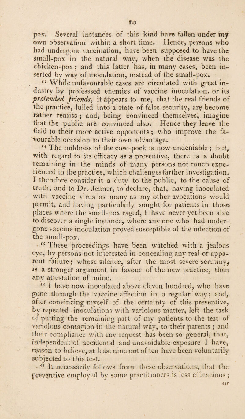 pox. Several instances of this kind have fallen under my own observation within a short time. Hence, persons who had undergone vaccination, have been supposed to have the small-pox in the natural way, when the disease was the chicken-pox; and this latter has, in many cases, been in- serted bv way of inoculation, instead of the small-pox. 6i While unfavourable cases are circulated with great in¬ dustry by professsed enemies of vaccine inoculation, or its pretended friends, it appears to me, that the real friends of the practice, lulled into a state of false security, arg become rather remiss; and, being convinced themselves, imagine that the public are convinced also. Hence they leave the field to their more active opponents ; who improve the fa¬ vourable occasion to their own advantage. “ The mildness of the cow-pock is now undeniable ; but, with regard to its efficacy as a preventive, there is a doubt remaining in the minds of many persons not much expe¬ rienced in the practice, which challenges farther investigation. I therefore consider it a duty to the public, to the cause of truth, and to Dr. Jenner, to declare, that, having inoculated with vaccine virus as many as my other avocations would permit, and having particularly sought for patients in those? places where the small-pox raged, I have never yet been able to discover a single instance, where any one who had under¬ gone vaccine inoculation proved susceptible of the infection of the small-pox. u These proceedings have been watched with a jealous eye, by persons not interested in concealing any real or appa¬ rent failure; whose silence, after the most severe scrutiny* is a stronger argument in favour of the new practice, than any attestation of mine. (£ I have now inoculated above eleven hundred, who have gone through the vaccine affection in a regular wray; and, after convincing myself of the certainty of this preventive, by repeated inoculations with variolous matter, left the task of putting the remaining part of my patients to the test of variolous contagion in the natural way, to their parents ; and their compliance with my request has been so general, that, independent of accidental and unavoidable exposure I have, reason to believe, at least nine out of ten have been voluntarily subjected to this test. It necessarily follows from these observations, that the preventive employed by some practitioners is less efficacious; or