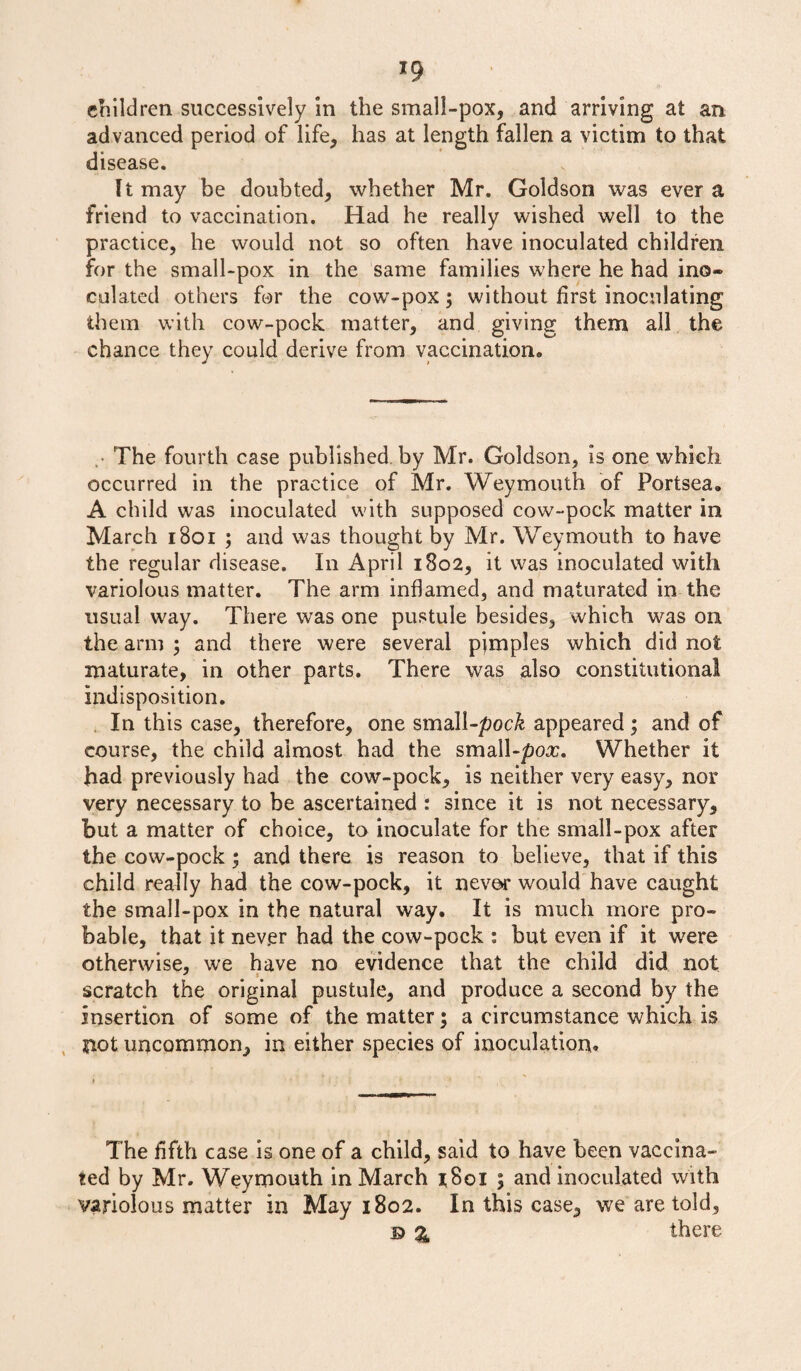 *9 children successively in the small-pox, and arriving at an. advanced period of life, has at length fallen a victim to that disease. It may be doubted, whether Mr. Goldson was ever a friend to vaccination. Had he really wished well to the practice, he would not so often have inoculated children for the small-pox in the same families where he had ino¬ culated others for the cow-pox; without first inoculating them with cow-pock matter, and giving them all the chance they could derive from vaccination* . The fourth case published, by Mr. Goldson, is one which occurred in the practice of Mr. Weymouth of Portsea. A child was inoculated with supposed cow-pock matter in March 1801 ; and was thought by Mr. Weymouth to have the regular disease. In April 1802, it was inoculated with variolous matter. The arm inflamed, and maturated in the usual way. There was one pustule besides, which was on the arm ; and there were several pjmples which did not maturate, in other parts. There was also constitutional indisposition. In this case, therefore, one small-poc& appeared ; and of course, the child almost had the small-pox. Whether it had previously had the cow-pock, is neither very easy, nor very necessary to be ascertained t since it is not necessary, but a matter of choice, to inoculate for the small-pox after the cow-pock ; and there is reason to believe, that if this child really had the cow-pock, it never would have caught the small-pox in the natural way. It is much more pro¬ bable, that it never had the cow-pock : but even if it were otherwise, we have no evidence that the child did not scratch the original pustule, and produce a second by the insertion of some of the matter; a circumstance which is not uncommon, in either species of inoculation. The fifth case is one of a child, said to have been vaccina¬ ted by Mr. Weymouth in March r8oi ; and inoculated with variolous matter in May 1802. In this case, we are told, © % there