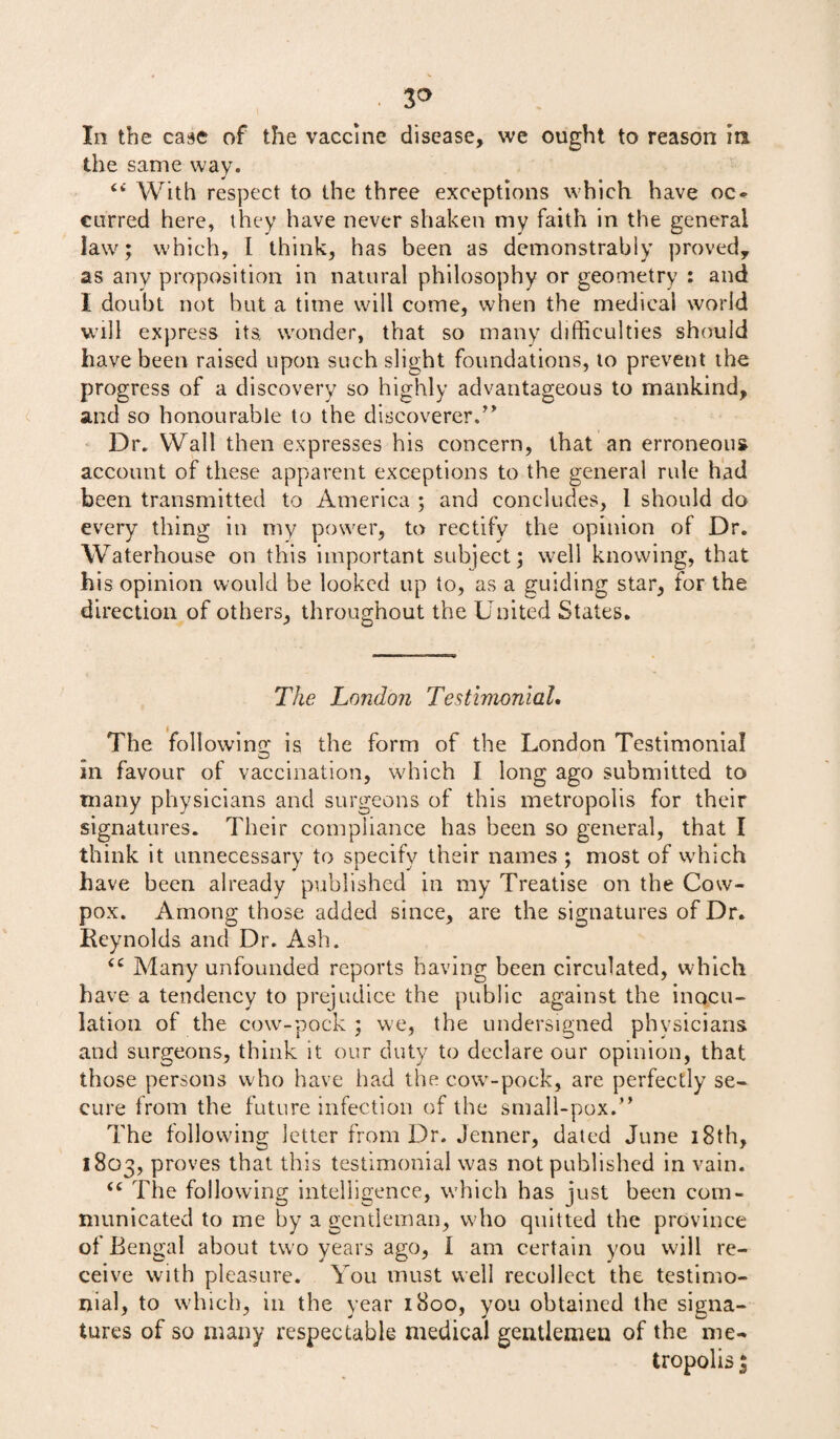 • 3° In the case of the vaccine disease, we ought to reason in the same way. With respect to the three exceptions which have oc¬ curred here, they have never shaken my faith in the general law'; which, I think, has been as demonstrably proved, as any proposition in natural philosophy or geometry : and I doubt not but a time will come, when the medical world will express its. wonder, that so many difficulties should have been raised upon such slight foundations, to prevent the progress of a discovery so highly advantageous to mankind, and so honourable to the discoverer.” Dr. Wall then expresses his concern, that an erroneous account of these apparent exceptions to the general rule had been transmitted to America ; and concludes, 1 should do every thing in my power, to rectify the opinion of Dr. Waterhouse on this important subject; well knowing, that his opinion would be looked up to, as a guiding star, for the direction of others, throughout the United States. The London Testimonial. The following is the form of the London Testimonial m favour of vaccination, which I long ago submitted to many physicians and surgeons of this metropolis for their signatures. Their compliance has been so general, that I think it unnecessary to specify their names ; most of which have been already published in my Treatise on the Cow- pox. Among those added since, are the signatures of Dr. Reynolds and Dr. Ash. tc Many unfounded reports having been circulated, which have a tendency to prejudice the public against the inocu¬ lation of the cow-pock ; we, the undersigned physicians and surgeons, think it our duty to declare our opinion, that those persons who have had the cow-pock, are perfectly se¬ cure from the future infection of the small-pox.” The following letter from Dr. Jenner, dated June 18th, 1803, proves that this testimonial was not published in vain. <c The following intelligence, which has just been com¬ municated to me by a gentleman, who quitted the province of Bengal about two years ago, 1 am certain you will re¬ ceive with pleasure. You must well recollect the testimo¬ nial, to which, in the year 1800, you obtained the signa¬ tures of so many respectable medical gentlemen of the me¬