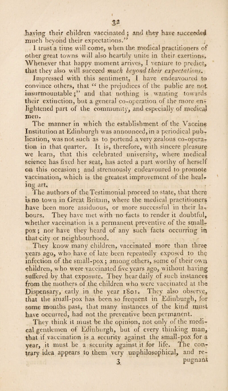 32 having their children vaccinated ; and they have succeeded much beyond their expectations.” 1 trust a time will come, when the medical practitioners of other great towns will also heartily unite in their exertions. Whenever that happy moment arrives, I venture to predict, that they also will succeed much beyond their expectations. Impressed with this sentiment, I have endeavoured to convince others, that “ the prejudices of the public are not insurmountable:55 and that nothing is wanting towards their extinction, but a general co-operation of the more en¬ lightened part of the community, and especially of medical men. The manner in which the establishment of the Vaccine Institution at Edinburgh was announced, in a periodical pub* licalion, was not such as to portend a very zealous co-opera¬ tion in that quarter. It is, therefore, with sincere pleasure we learn, that this celebrated university, where medical science has fixed her seat, has acted a part worthy of herself on this occasion ; and strenuously endeavoured to promote vaccination, which is the greatest improvement of the heal* ing art. O _ The authors of the Testimonial proceed to state, that there is no town in Great Britain, where the medical practitioners have been more assiduous, or more successful in their la^ hours. They have met with no facts to render it doubtful, whether vaccination is a permanent preventive of the small¬ pox ; nor have they heard of any such facts occurring in that city or neighbourhood. They know many children, vaccinated more than three years ago, who have of late been repeatedly exposed to the infection of the small-pox; among others, some of their own children, who were vaccinated five years ago, without having suffered by that exposure. They hear daily of such instances from the mothers of the children who were vaccinated at the Dispensary, early in the year i8ot. They also observe, that the small-pox has been so frequent in Edinburgh, for some months past, that many instances of the kind must have occurred, had not the preventive been permanent. They think it must be the opinion, not only of the medi¬ cal gentlemen of Edinburgh, but of every thinking man, that if vaccination is a security against the small-pox for a year, it must be a security against it for life. The con¬ trary idea appears to them very unphilosophical, and re- 3 pugnant