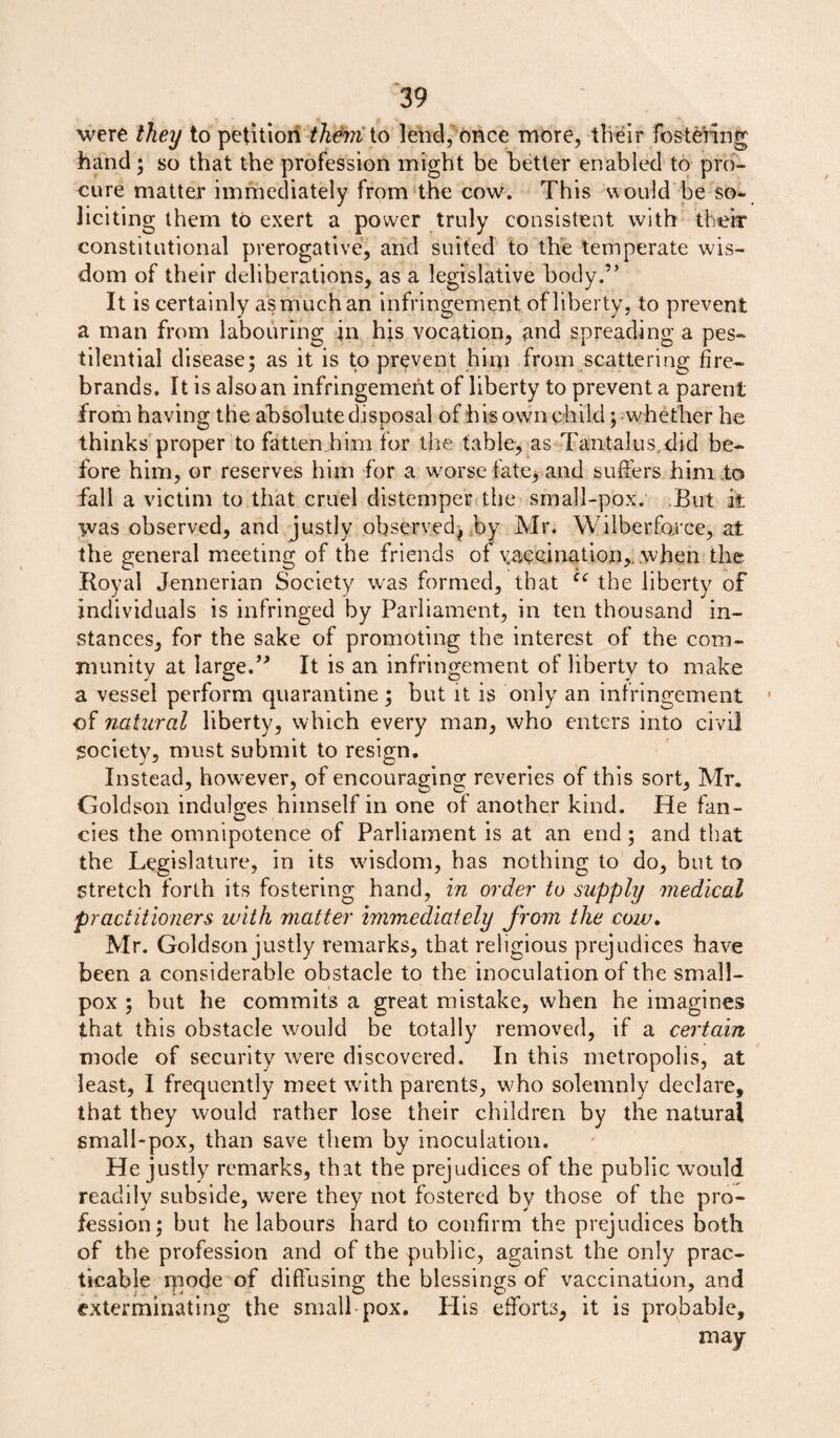 were they to petition them io lend, once more, their fostering hand; so that the profession might be better enabled to pro¬ cure matter immediately from the cow. This would be so¬ liciting them to exert a power truly consistent with their constitutional prerogative, and suited to the temperate wis¬ dom of their deliberations, as a legislative body.” It is certainly as much an infringement of liberty, to prevent a man from labouring in his vocation, and spreading a pes¬ tilential disease; as it is to prevent him from scattering fire¬ brands. It is also an infringement of liberty to prevent a parent from having the absolute disposal of his own child;-whether he thinks proper to fatten him for the table, as Tantalus did be¬ fore him, or reserves him for a worse fate^ and suffers him to fall a victim to that cruel distemper the small-pox. But it was observed, and justly observedj by Mr. Wilberfarce, at the general meeting of the friends of vaccination,, when the Royal Jennerian Society was formed, that u the liberty of individuals is infringed by Parliament, in ten thousand in¬ stances, for the sake of promoting the interest of the com¬ munity at large.” It is an infringement of liberty to make a vessel perform quarantine ; but it is only an infringement • of natural liberty, which every man, who enters into civil society, must submit to resign. Instead, however, of encouraging reveries of this sort, Mr. Goldson indulges himself in one of another kind. He fan¬ cies the omnipotence of Parliament is at an end ; and that the Legislature, in its wisdom, has nothing to do, but to stretch forth its fostering hand, in order to supply medical practitioners with matter immediately from the cow. Mr. Goldson justly remarks, that religious prejudices have been a considerable obstacle to the inoculation of the small¬ pox ; but he commits a great mistake, when he imagines that this obstacle would be totally removed, if a certain mode of security were discovered. In this metropolis, at least, I frequently meet with parents, who solemnly declare, that they would rather lose their children by the natural small-pox, than save them by inoculation. He justly remarks, that the prejudices of the public would readily subside, were they not fostered by those of the pro¬ fession; but belabours hard to confirm the prejudices both of the profession and of the public, against the only prac¬ ticable rqode of diffusing the blessings of vaccination, and exterminating the small-pox. Plis efforts, it is probable, may