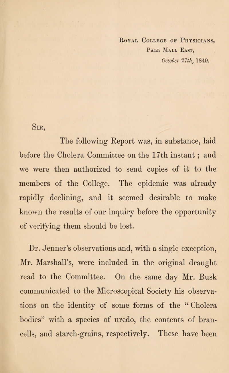 Royal College of Physicians, Pall Mall East, October 27th, 1849. Sir, The following Report was, in substance, laid before the Cholera Committee on the 17th instant; and we were then authorized to send copies of it to the members of the College. The epidemic was already rapidly declining, and it seemed desirable to make known the results of our inquiry before the opportunity of verifying them should be lost. Dr. Jenner’s observations and, with a single exception, Mr. Marshall’s, were included in the original draught read to the Committee. On the same day Mr. Busk communicated to the Microscopical Society his observa¬ tions on the identity of some forms of the “ Cholera bodies” with a species of uredo, the contents of bran- cells, and starch-grains, respectively. These have been
