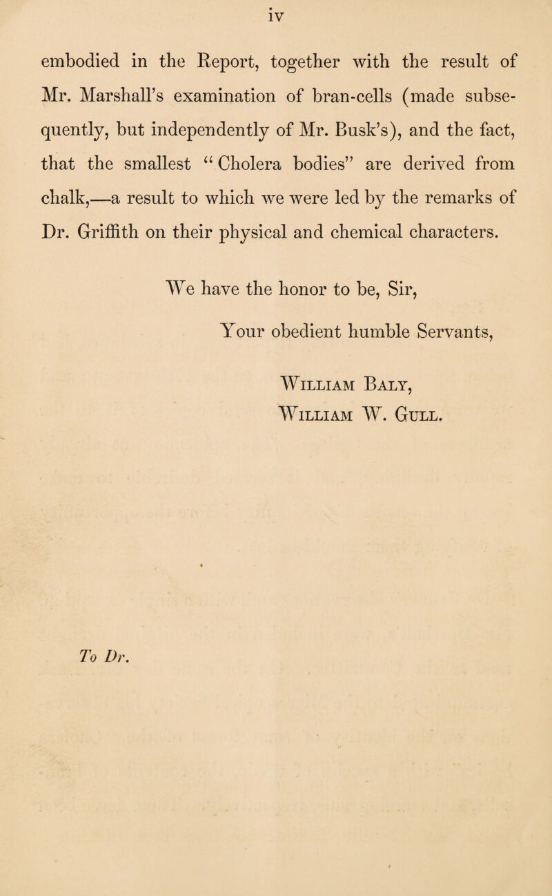 IV embodied in the Report, together with the result of Mr. Marshall’s examination of bran-cells (made subse¬ quently, but independently of Mr. Busk’s), and the fact, that the smallest “ Cholera bodies” are derived from chalk,—a result to which we were led by the remarks of Dr. Griffith on their physical and chemical characters. We have the honor to be, Sir, Your obedient humble Servants, William Baly, William W. Gull. To Dr.