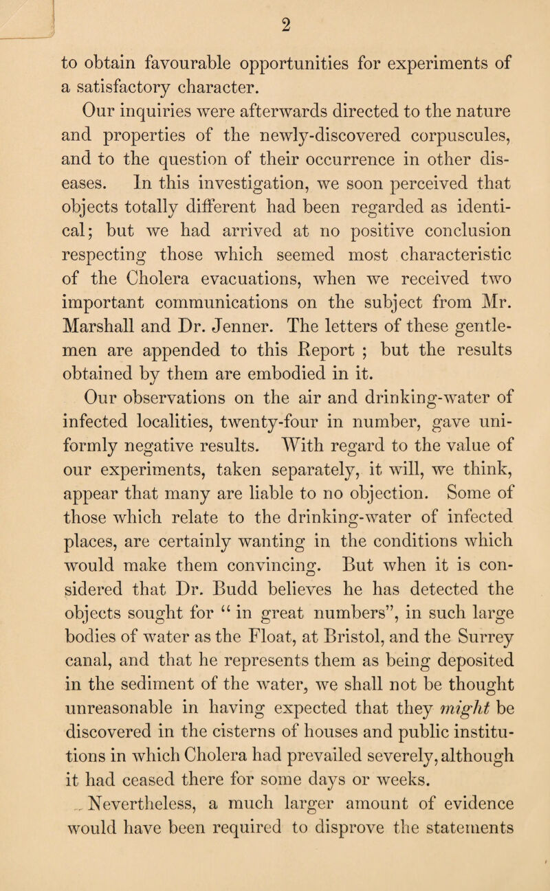 to obtain favourable opportunities for experiments of a satisfactory character. Our inquiries were afterwards directed to the nature and properties of the newly-discovered corpuscules, and to the question of their occurrence in other dis¬ eases. In this investigation, we soon perceived that objects totally different had been regarded as identi¬ cal; but we had arrived at no positive conclusion respecting those which seemed most characteristic of the Cholera evacuations, when we received two important communications on the subject from Mr. Marshall and Dr. Jenner. The letters of these gentle¬ men are appended to this Report ; but the results obtained by them are embodied in it. Our observations on the air and drinking-water of infected localities, twenty-four in number, gave uni¬ formly negative results. With regard to the value of our experiments, taken separately, it will, we think, appear that many are liable to no objection. Some of those which relate to the drinking-water of infected places, are certainly wanting in the conditions which would make them convincing. But when it is con¬ sidered that Dr. Budd believes he has detected the objects sought for “ in great numbers”, in such large bodies of water as the Float, at Bristol, and the Surrey canal, and that he represents them as being deposited in the sediment of the water, we shall not be thought unreasonable in having expected that they might be discovered in the cisterns of houses and public institu¬ tions in which Cholera had prevailed severely, although it had ceased there for some days or weeks. _ Nevertheless, a much larger amount of evidence would have been required to disprove the statements