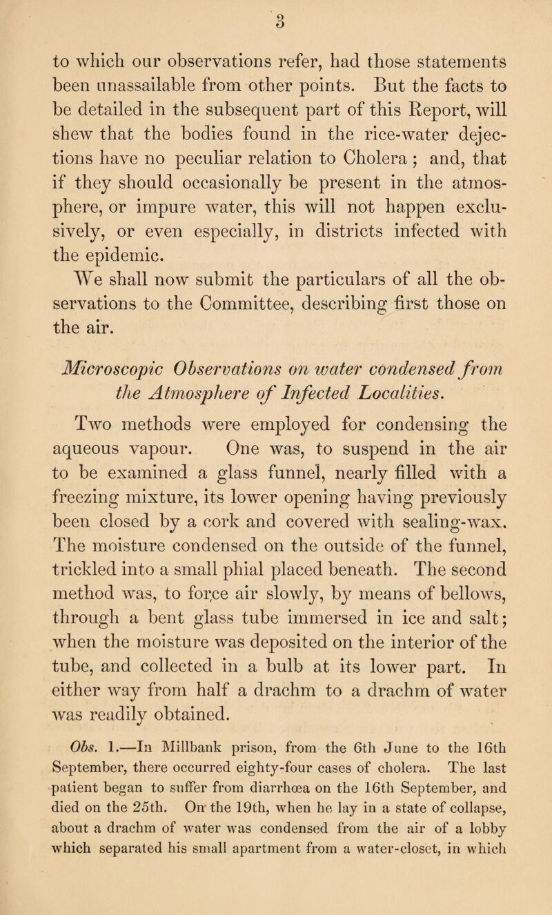 to which our observations refer, had those statements been unassailable from other points. But the facts to be detailed in the subsequent part of this Report, will shew that the bodies found in the rice-water dejec¬ tions have no peculiar relation to Cholera ; and, that if they should occasionally be present in the atmos¬ phere, or impure water, this will not happen exclu¬ sively, or even especially, in districts infected with the epidemic. We shall now submit the particulars of all the ob¬ servations to the Committee, describing first those on the air. Microscopic Observations on water condensed from the Atmosphere of Infected Localities. Two methods were employed for condensing the aqueous vapour. One was, to suspend in the air to be examined a glass funnel, nearly filled with a freezing mixture, its lower opening having previously been closed by a cork and covered with sealing-wax. The moisture condensed on the outside of the funnel, trickled into a small phial placed beneath. The second method was, to force air slowly, by means of bellows, through a bent glass tube immersed in ice and salt; when the moisture was deposited on the interior of the tube, and collected in a bulb at its lower part. In either way from half a drachm to a drachm of water was readily obtained. Obs. 1.—la Millbank prison, from the 6th June to the 16th September, there occurred eighty-four cases of cholera. The last patient began to suffer from diarrhoea on the 16th September, and died on the 25th. On the 19th, when he lay in a state of collapse, about a drachm of water was condensed from the air of a lobby which separated his small apartment from a water-closet, in which