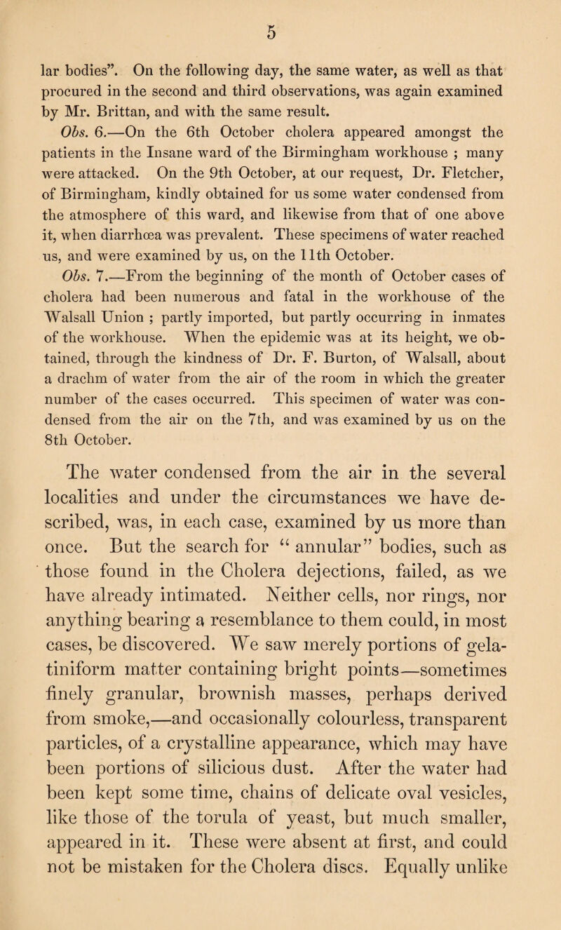 lar bodies”. On the following day, the same water, as well as that procured in the second and third observations, was again examined by Mr. Brittan, and with the same result. Obs. 6.—On the 6th October cholera appeared amongst the patients in the Insane ward of the Birmingham workhouse ; many were attacked. On the 9th October, at our request, Dr. Fletcher, of Birmingham, kindly obtained for us some water condensed from the atmosphere of this ward, and likewise from that of one above it, when diarrhoea was prevalent. These specimens of water reached us, and were examined by us, on the 11th October. Obs. 7.—From the beginning of the month of October cases of cholera had been numerous and fatal in the workhouse of the Walsall Union ; partly imported, but partly occurring in inmates of the workhouse. When the epidemic was at its height, we ob¬ tained, through the kindness of Dr. F. Burton, of Walsall, about a drachm of water from the air of the room in which the greater number of the cases occurred. This specimen of water was con¬ densed from the air on the 7th, and was examined by us on the 8th October. The water condensed from the air in the several localities and under the circumstances we have de¬ scribed, was, in each case, examined by us more than once. But the search for u annular” bodies, such as those found in the Cholera dejections, failed, as we have already intimated. Neither cells, nor rings, nor anything bearing a resemblance to them could, in most cases, be discovered. We saw merely portions of gela- tiniform matter containing bright points—sometimes finely granular, brownish masses, perhaps derived from smoke,—and occasionally colourless, transparent particles, of a crystalline appearance, which may have been portions of silicious dust. After the water had been kept some time, chains of delicate oval vesicles, like those of the torula of yeast, but much smaller, appeared in it. These were absent at first, and could not be mistaken for the Cholera discs. Equally unlike