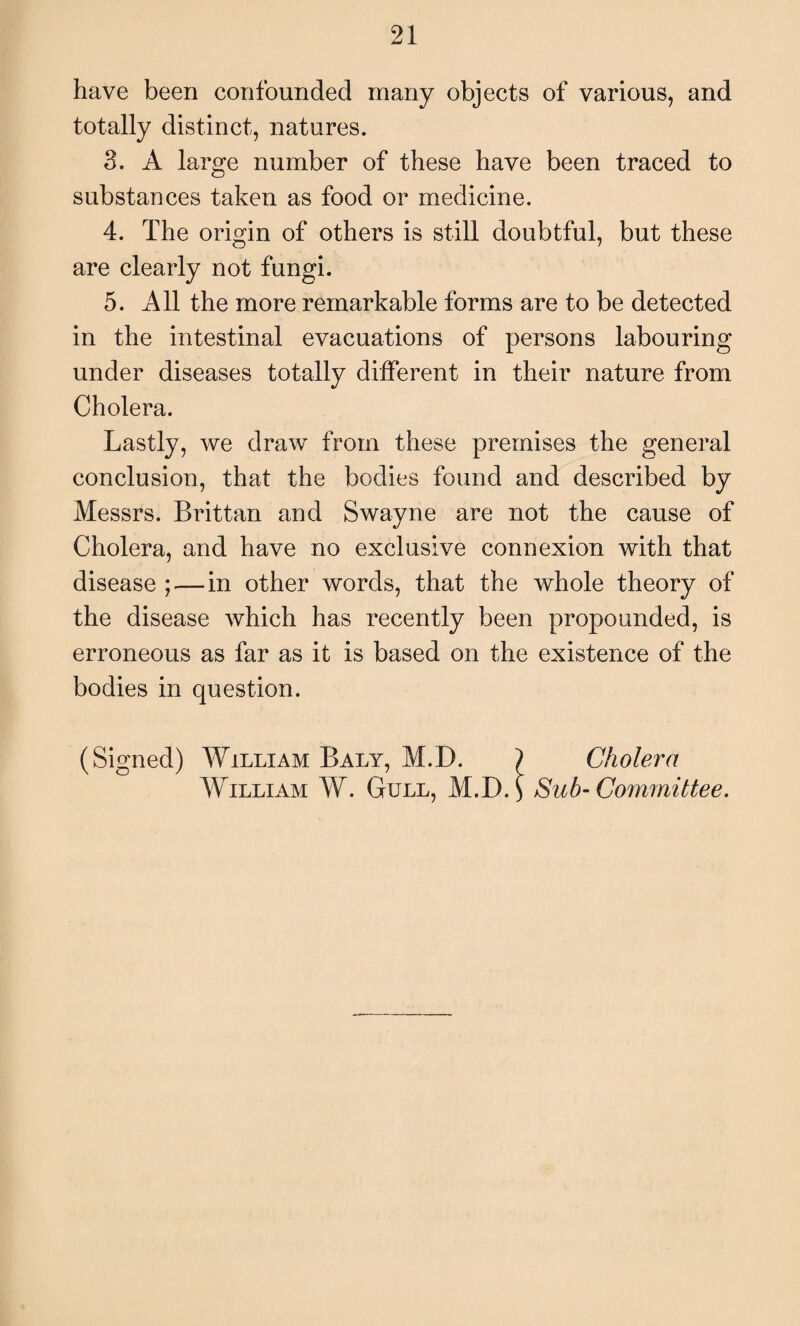 have been confounded many objects of various, and totally distinct, natures. 3. A large number of these have been traced to substances taken as food or medicine. 4. The origin of others is still doubtful, but these are clearly not fungi. 5. All the more remarkable forms are to be detected in the intestinal evacuations of persons labouring under diseases totally different in their nature from Cholera. Lastly, we draw from these premises the general conclusion, that the bodies found and described by Messrs. Brittan and Swayne are not the cause of Cholera, and have no exclusive connexion with that disease ;—in other words, that the whole theory of the disease which has recently been propounded, is erroneous as far as it is based on the existence of the bodies in question. (Signed) William Baly, M.D. } Cholera William W. Gull, M.i). \ Sub- Committee.