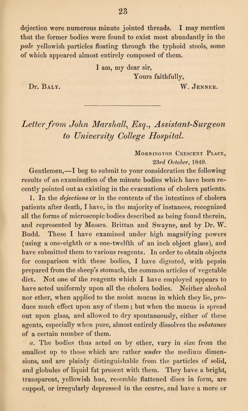 dejection were numerous minute jointed threads. I may mention that the former bodies were found to exist most abundantly in the pale yellowish particles floating through the typhoid stools, some of which appeared almost entirely composed of them. I am, my dear sir, Yours faithfully, Dr. Baly. W. Jenner. Letter from John Marshall, Esq., Assistant-Surgeon to University College Hospital. Mornington Crescent Place, 23rd October, 1849. Gentlemen,—I beg to submit to your consideration the following results of an examination of the minute bodies which have been re¬ cently pointed out as existing in the evacuations of cholera patients. 1. In the dejections or in the contents of the intestines of cholera patients after death, I have, in the majority of instances, recognized all the forms of microscopic bodies described as being found therein, and represented by Messrs. Brittan and Swayne, and by Dr. W. Budd. These I have examined under high magnifying powers (using a one-eighth or a one-twelfth of an inch object glass), and have submitted them to various reagents. In order to obtain objects for comparison with these bodies, I have digested, with pepsin prepared from the sheep’s stomach, the common articles of vegetable diet. Not one of the reagents which I have employed appears to have acted uniformly upon all the cholera bodies. Neither alcohol nor ether, when applied to the moist mucus in which they lie, pro¬ duce much effect upon any of them ; but when the mucus is spread out upon glass, and allowed to dry spontaneously, either of these agents, especially when pure, almost entirely dissolves the substance of a certain number of them. a. The bodies thus acted on by ether, vary in size from the smallest up to those which are rather under the medium dimen¬ sions, and are plainly distinguishable from the particles of solid, and globules of liquid fat present with them. They have a bright, transparent, yellowish hue, resemble flattened discs in form, are cupped, or irregularly depressed in the centre, and have a more or