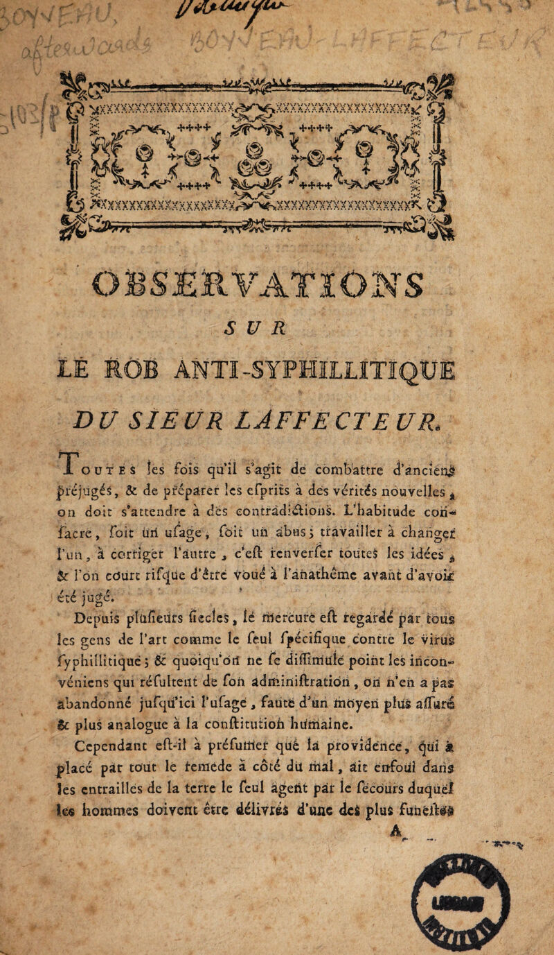 )Vv UC\ vu,. —■ «PfcW“-'—— -^-“**“-«W#* I p R *xxxxxxxxxxxxxxxxxx>^||Q^mxxxxxxxxxxxmxXK; f 1 i 11 g -wW^++++ , ^p-^.+^KC À%J. / 1 fl# » L» J @ L» Kla :•;« d ^ OT ® J*?,-, ”^,5 s ; * < \ J§% Ï X * T-i •*XxXXXXXXXXXXXXHXXXXr3yr‘'<->XXXXXXXXXXXXXXXXXXXî^ 1 1 ..**■ JL SUR ** s LÊ RÔB ANTI -SYPHILUTIQtîÈ DU SIEUR LAFFECTEUR, 1 outes les fois qu il s agit de combattre d’ancien^ préjugés, & de préparer les efprits à des vérités nouvelles â on doit s’attendre à des contradictions. L’habitude coii>* » fâcre, foit üii ufage, foie un abus j travaillera changée l’un, à corriger l’autre , c’eft: renverfer toutes les idées à &c i’on court rifcjüe d’être Voué à i’àhathême avant d’avok été jugé. Depuis plusieurs fiecles, lé mercure eft regardé par tous les gens de l’art comme le feul fpécifique contré le virus jfyphillitiqué 5 & quoiqu'on 11e fe dilïimüïé point les incoii“ véniens qui réfultent de fon adminiftratidii, dri n’en a pas abandonné jufqii’ici 1‘ufage , fauté dJun moyen plus alluré êc plus analogue à la conftitutiofi hurnainë. Cependant efbil à préfutîier qué la providence, qui k placé par tout lé remède a côté du mal, ait enfoui dans les entrailles de la terre le feül âgetit par le fëcdurs duquel lé® hommes doivent eue délivrés d’une dei plus fuiiêito A  TSR.-*^