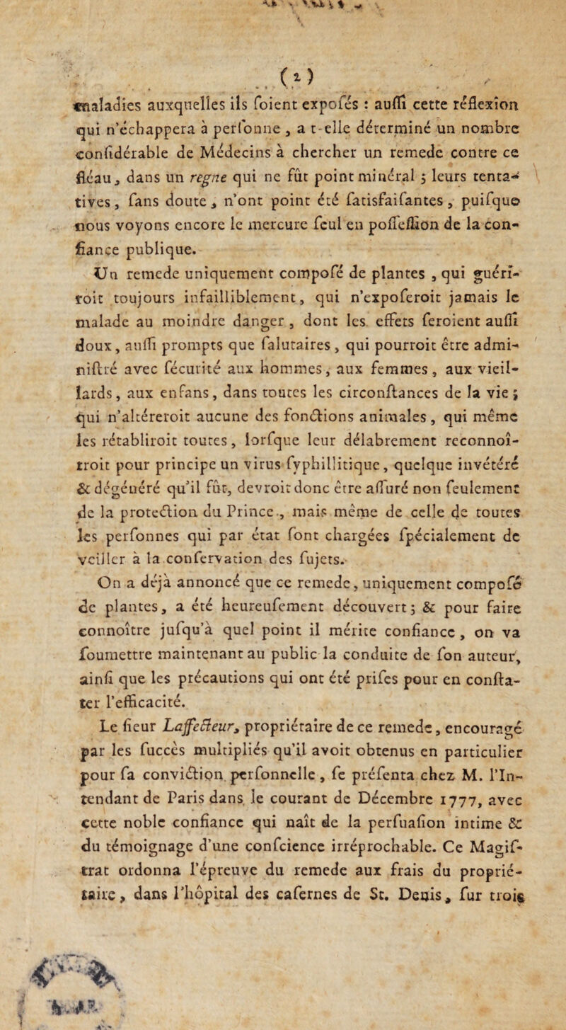 « V Vk V % * ( i ) , .4 . • * - ^ cnaladîes auxquelles ils foient expofés : auflî cette reflexion qui n’échappera à perfonne , a t elle déterminé un nombre confidérable de Médecins à chercher un remede contre ce fléau j dans un régné qui ne fût point minéral 5 leurs tentai tives, fans doute, n’ont point été fatisfaifantes, puifque nous voyons encore le mercure feul en poflefllon de la con¬ fiance publique. Un remede uniquement compofé de plantes , qui guérî- roit toujours infailliblement, qui n’expoferoit jamais le malade au moindre danger , dont les effets feroient auflî doux, auflî prompts que falutaires , qui pourroit être admi-> niflré avec fécurité aux hommes, aux femmes, aux vieil¬ lards, aux enfans, dans toutes les circonflances de la vie j qui n’altéreroit aucune des fondions animales, qui même les rétabliroit toutes, lorfque leur délabrement reconnoî- troit pour principe un virus fyphillitiquc, quelque invétéré & dégénéré qu'il fur, devroitdonc erre afluré non feulement de la proteéîion du Prince , mais même de celle de toutes les perfonnes qui par état font chargées fpécialement de veiller à la confervation des fujets. On a déjà annoncé que ce remede, uniquement compofé de plantes, a été heureufement découvert 5 & pour faire connoître jufqu’à quel point il mérite confiance , on va foumettre maintenant au public la conduite de fon auteur, ainfi que les précautions qui ont été priies pour en confta- ter l’efficacité. Le fleur Laffefteur, propriétaire de ce remede, encouragé par les fuccès multipliés qu’il avoit obtenus en particulier pour fa conviéhion perfonneile , fe préfenta chez M. l’In¬ tendant de Paris dans le courant de Décembre 1777, avec cette noble confiance qui naît de la perfuafion intime SC du témoignage d’une confcience irréprochable. Ce Magif- trat ordonna l’épreuve du remede aux frais du proprié¬ taire, dans l'hôpital des cafernes de Sc. Denis, fur trois