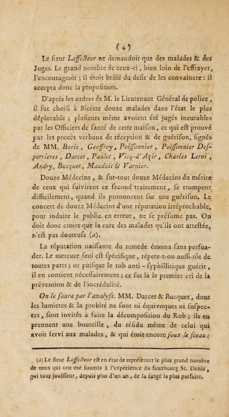 <4Î Le fieur Laffecleur ne demandoit que des malades &c des Juges. Le grand nombre de ceux-ci, bien loin de l’efFrayet, l’cncourageoic 3 il croit brûlé du defîr de les convaincre : iî accepta donc la proportion. D’après les ordres de M. le Lieutenant Général de police , il fut choih à Bicécre douze malades dans l’état le plus déplorable 3 plufieurs même avoient été jugés incurables par les Officiers de fanté de cette maifon, ce qui cft prouvé par les procès verbaux de réception & de guérifon, /ignés de MM. Borie , Geoffroy t PoiJJ'onnier , Poi/fonnier Def* penieres , Darcet, Paulet, Vicq-d*Afir , Charles Leroi , Andry, Bucquet, Mauduit & Varnier. Douze Médecins , & fur-tout douze Médecins du mérite' de ceux qui fuivirent ce fécond traitement, fe trompent difficilement, quand ils prononcent fur une guérifon. Le concert de douze Médecins d’une réputation irréprochable, pour induire le public en erreur, ne fe préfume pas. On doit donc croire que la cure des malades qu’ils ont atteftée, n’eft pas douteufe (a). La réputation nai/Tante du remede étonna fans perfua- der. Le mercure feul eft fpécifique, répété-t-on au/ïi-tôt de toutes parts 3 or puitque le rob anti - fypnillitique guérit, il en contient néceifairement 3 ce fut là le premier cri de la prévention & de l’incrédulité. On le faura par l'analyfe. MM. Darcet & Bucquet, donc les lumières & la probité ne font ni équivoques ni fufpec- tes , font invités a faire la décompofition du Rob 3 ils en prennent une bouteille , du réfidu même de celui qui a voit /ervi aux malades , & qui étoic encore fous lefeeau; (a) Le fieur Laffecleur ettenétatde reprélenter le plus grand nombre de ceux qui ont été fournis à l’expérience du fauxbourg St. Denis , gui tou? jouifTent, depuis plus d’un an, de la famé la plus parfaite.