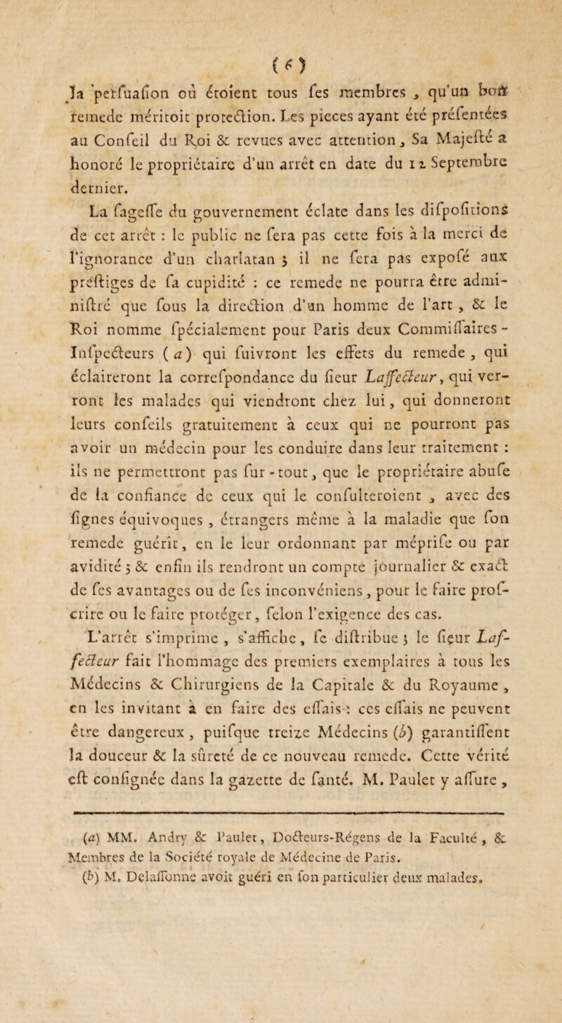 (O la peïfualîon ou étoient tous fes membres , qu'un bmï remede méritoit proteélion. T es pièces ayant été préfentees au Confeil du Roi 3c revues avec attention. Sa Majefté a honoré le propriétaire d’un arrêt en date du u Septembre dernier. La fagefTe du gouvernement éclate dans les difpofitions de cet arrêt : le public ne fera pas cette fois à la merci de l’ignorance d’un charlatan } il ne fera pas expolé aux preftiges de fa cupidité : ce remede ne pourra être admi- niftré que fous la direction d’un homme de l’art , 3c le Roi nomme fpécialcment pour Paris deux Commifiaires- Infpeéleurs (a) qui fuivront les effets du remede, qui éclaireront la correfpondance du heur Laffecleur, qui ver¬ ront les malades qui viendront chez lui, qui donneront leurs confeils gratuitement à ceux qui ne pourront pas avoir un médecin pour les conduire dans leur traitement : ils ne permettront pas fur-tout, que le propriétaire abufe de la confiance de ceux qui le confulteroient , avec des lignes équivoques , étrangers même à la maladie que fou remede guérit, en le leur ordonnant par méprife ou par avidité 5 3c enfin ils rendront un compte journalier 3c exad de fes avantages ou de fes inconvéniens, pour le faire prof* crire ou le faire protéger, félon l’exigence des cas. L’arrêt s’imprime, s’affiche, fe difhibue j le (içur Laf- fefteur fait l’hommage des premiers exemplaires h tous les Médecins 3c Chirurgiens de la Capitale 3c du Royaume , en les invitant a en faire des effais : ces citais ne peuvent être dangereux , puifque treize Médecins (é) garantirent la douceur 3c la sûreté de ce nouveau remede. Cette vérité cft confignéc dans la gazette de fanté. M. Paulet y allure , (a) MM. Andry & Paulet, Do&eurs-Régens de la Faculté, & Membres de la Société royale de Médecine de Paris. i (b) M. DelalTonne avoit guéri en fon particulier deux malades.