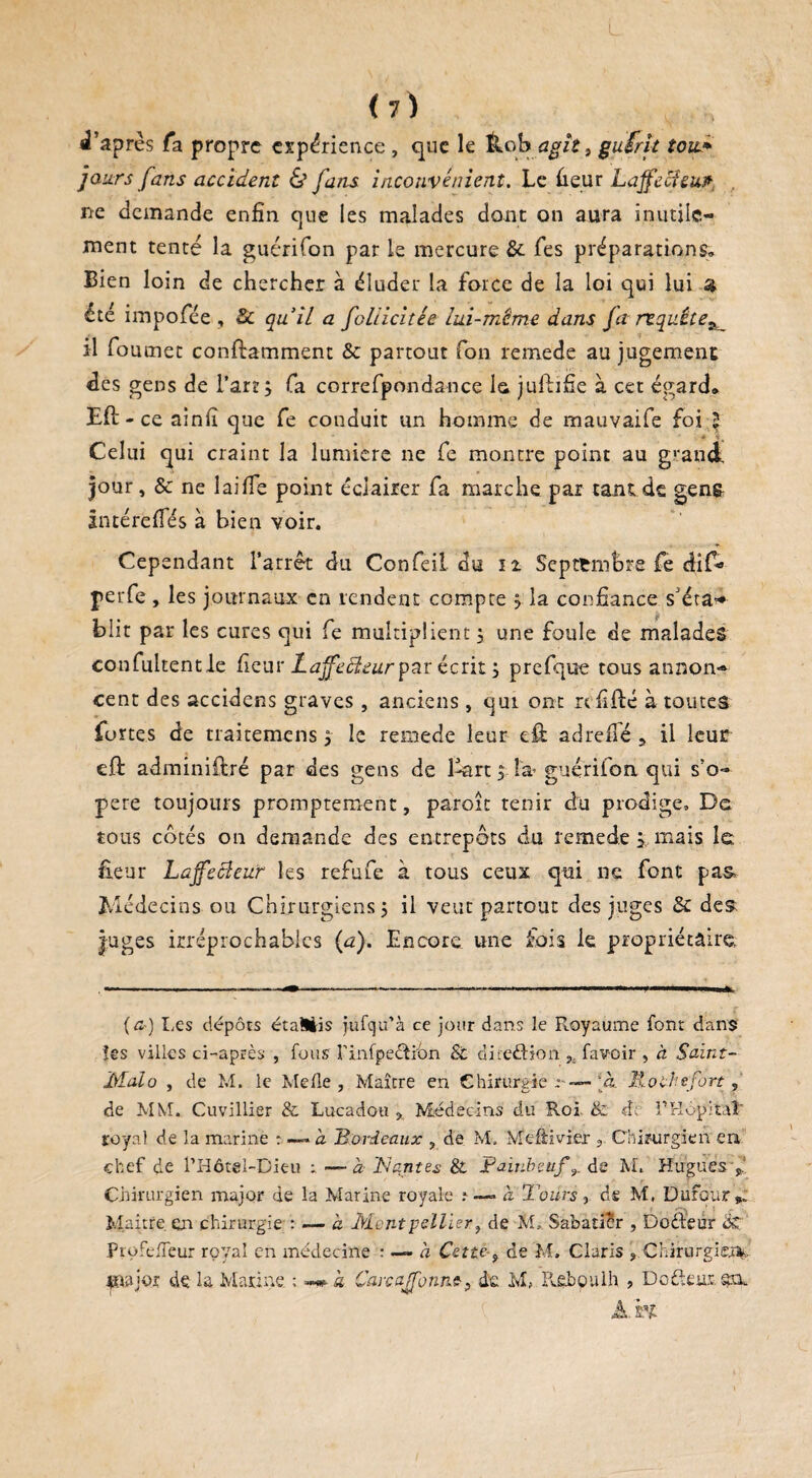 L ( 7 ) , J’après fa propre erp^rience , que le &ob agît, gufrit tou.* jours fans accident & fans inconvénient. Le Leur Laffecicut ne demande enfin que les malades dont on aura inutile¬ ment tenté la guérifon par le mercure & fes préparations» Bien loin de chercher à éluder la force de la loi qui lui a été impofiée , 8c qu’il a fcliicitée lui-même dans Ja requête^ il foumec conftamment & partout fon remede au jugement des gens de l’art, fa correfpondance la juftifie à cet égard» Eft -ce ainfi que fe conduit un homme de mauvaife foi 5 Celui qui craint la lumière ne fe montre point au g'and jour, & ne laifie point éclairer fa marche par tant de gen& intéreffés à bien voir. Cependant l’arrêt du Confeil du 11 Septembre fe dif- perfe, les journaux en rendent compte ? la confiance s’éta* bht par les cures qui fe multiplient, une foule de malades confultentle fieur Lajfddeur par écrit ; prefque tous annon¬ cent des accidens graves , anciens, qui ont refifté à toutes fortes de traitemens, le remede leur dit adreflé , il leur eft administré par des gens de ISart 5 In guérifon qui s’o¬ père toujours promptement, paroît tenir du prodige. De tous cotés on demande des entrepôts du remede , mais le fieur Laffecîeur les refufe à tous ceux qui ne font pas Médecins ou Chirurgiens 5 il veut partout des juges & des juges irréprochables {a). Encore une fois le propriétaire (£•) Les dépôts étaMis jufqu’à ce jour dans le Royaume font dans les villes ci-après , fous rinfpefiion Si direfiion favoir , à Saint- Malo , de M. le Melle , Maître en Chirurgie r— [a. Moche fort, de MM. Cuvillier & Lucadou % Médecins du Roi & d; PHôpïtai' royal de la marine : —~ a Bordeaux , de M. Meftivier , Chirurgien en chef de l’Hôtël-Dieu ; —à Tscintes & Fambeufde M. Hugues y. Chirurgien major de la Marine royale .* —» à Tours, de M, Dufour». Maître en chirurgie : — a Montpellier, de Sabatier , Dofieur & ProfelTeur royal en médecine : — à Cette , de M. Claris , Chirurgien, tnajor de la Marine ; à Carcajfonns, de M, Reboulh , Do fieur; en. AH