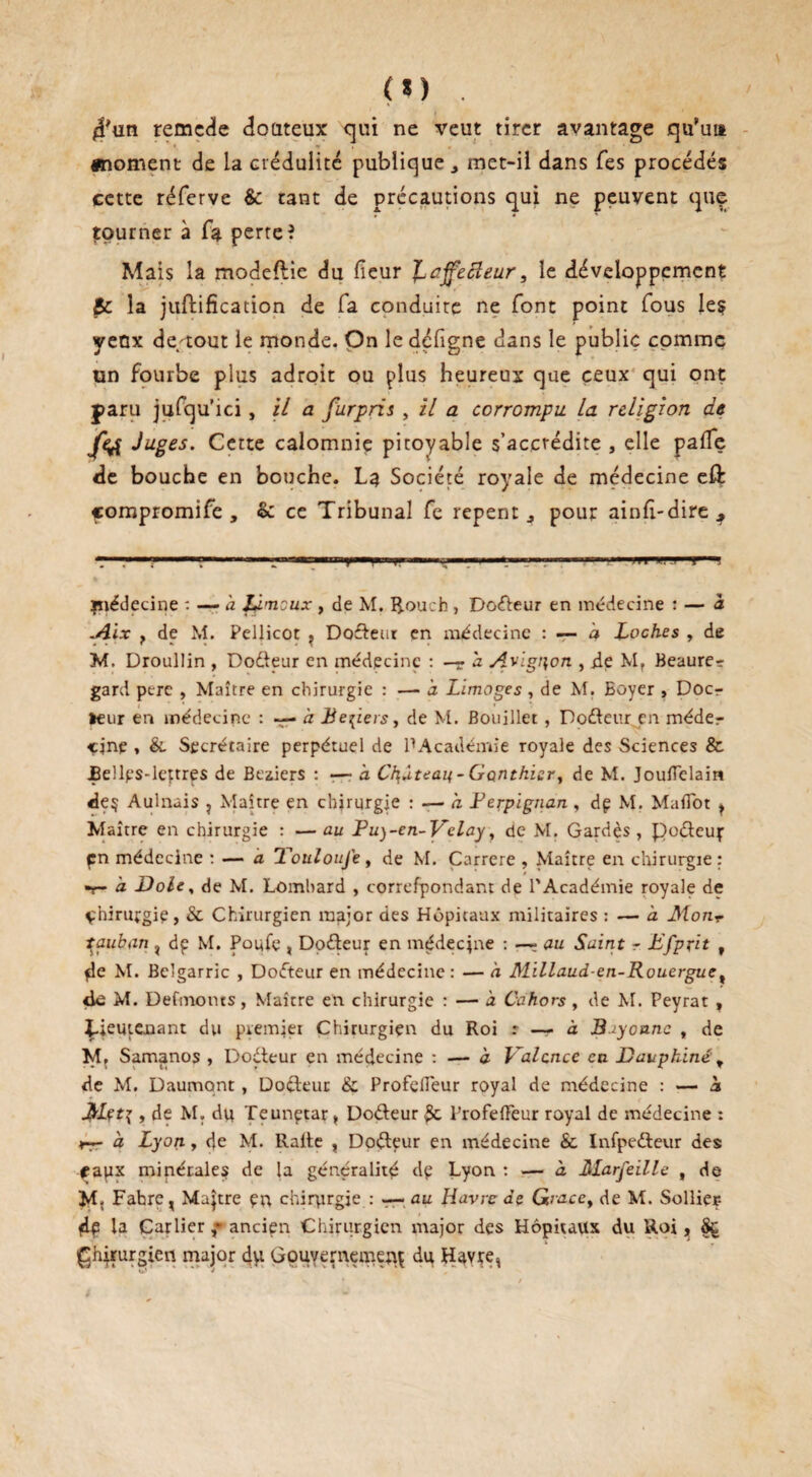 4'un remede Coûteux qui ne veut tirer avantage qu’un «moment de la crédulité publique., met-il dans Tes procédés cette réferve & tant de précautions qui ne peuvent que îpurner à fa perte? Mais la modeftie du fieur fLajfecîeur, le développement Sc la juftification de fa conduite ne font point fous le? yeux de/tout le monde. On le défigne dans le public comme un fourbe plus adroit ou plus heureux que ceux qui ont paru jufqu’ici, il a furpris , il a corrompu la religion de fe£ Juges. Cette calomnie pitoyable s’accrédite , elle palfe de bouche en bouche. La Société royale de médecine eft çompromife , & ce Tribunal fe repent s pour ainfi-dire ^ r—-? » ----; «r, »rn , ,, „■ - ■ --— ■■ 1 jmédecine : — a lûmcux , de M. Rouch , Doéteur en médecine : — à Alix f de M. Pellicot ? Docteur en médecine : — à Loches , de M. Droullin , Dodteur en médecine : —- h. Avignon , de Mr Beaure^ gardi perc , Maître en chirurgie : —• à Limoges , de M. Eoyer > Docr *eur en médecine : — à Leviers, de M. Bouillet, Doéteur en méder çjnp , &. Secrétaire perpétuel de ^Académie royale des Sciences & £e!les-lettres de Beziers : •— à Ch,ùtean - Gauthier, de M. Jouflelain de$ Aulnais , Maître en chirurgie : — h Ferpignan , dp M. Maflfot ^ M aître en chirurgie : — au Fu)~en-Vclay, de M. Gardés , poéteup pn médecine : — a Toulon je, de M. Carrere , Maître en chirurgie : t- à Dole, de M. Lombard , correfpondam de l'Académie royale de çhirurgie, & Chirurgien major des Hôpitaux militaires : — a MonT ^auban , dp M. Poufe , Doéteur en médecine : —? ou Saint r Ffprit , pie M. Belgarric , Dofteur en médecine : — à Millaud-en-Rouergue, de M. Defmoms, Maître en chirurgie : — à Cahors , de M. Peyrat , Lieutenant du premier Chirurgien du Roi : — à 3-iyonnc , de M, Samanos , Doéteur en médecine : — à Valence en Dauphinéy de M. Daumqnt , Docteur & Profefleur royal de médecine : — a JbLçti, de M. dp Teunptar , Doéteur 3c l’rofefFeur royal de médecine : rr- à Lyon, de M. Halte , Doéteur en médecine & Infpedleur des; <rapx minérales de la généralité dp Lyon : — à Marfeille , de M. Fahre, Maître pu chirurgie : — au Havre de Gaacey de M. Sollier- dp la Carlierancien Chirurgien major des Hôpitaux du Roi, Sç Chirurgien major dyt Gouvernement du Havre,