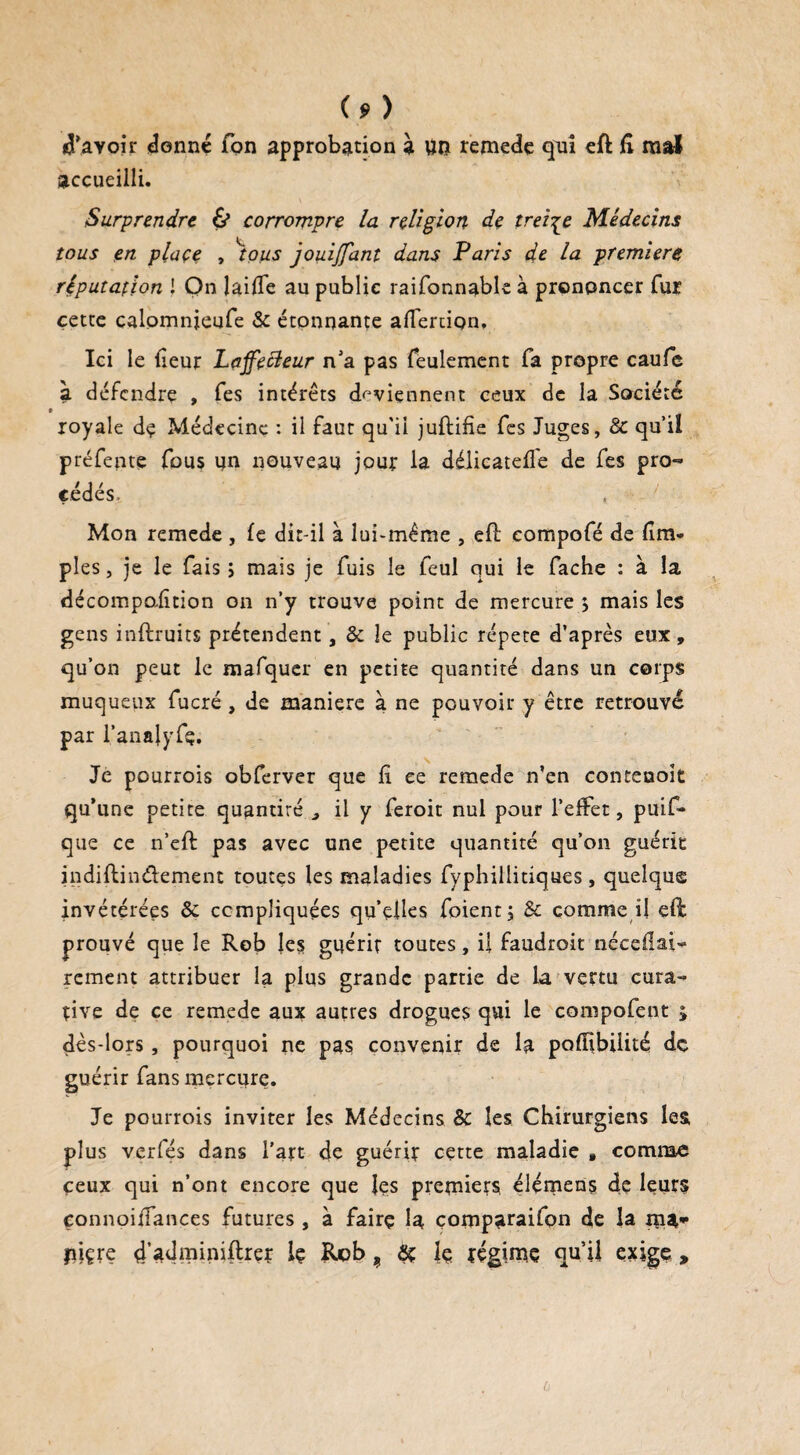 Savoir donné Ton approbation à Uîï remede qui eft 6 mal accueilli. Surprendre & corrompre la religion de treize Médecins tous en place , tous jouijfant dans Paris de la première réputation ! On laille au public raifonnable à prononcer fur çetee calomnieufe & étonnante alTernon, Ici le {leur Laffecleur n’a pas feulement fa propre caufe à défendre , fes intérêts deviennent ceux de la Société royale dç Médecine : il faut qu'il juftifie fes Juges, 8c qu’il préfente fous un nouveau jour la délicatefl'e de fes pro¬ cédés. , Mon remede , (e dit-il à lui-même , efl compofé de {im¬ pies , je le fais ; mais je fuis le feul qui le fâche : à la décompoiïtion on n’y trouve point de mercure 5 mais les gens itiftruits prétendent, & le public répété d’après eux, qu’on peut le mafquer en petite quantité dans un corps muqueux fucré, de maniéré à ne pouvoir y être retrouvé par l’analyfç. Je pourrois obferver que fi ce remede n’en conteooit qu’une petite quantité ^ il y feroit nul pour l’effet, puif- que ce n’eft pas avec une petite quantité qu’on guérit indiftinéiement toutes les maladies fyphillitiques , quelque invétérées 8c compliquées qu’elles foient; & comme il eft prouvé que le Rob les guérit toutes, il faudroit néceUai* rement attribuer la plus grande partie de la vertu cura¬ tive de ce remede aux autres drogues qui le compofent £ dès-lors, pourquoi ne pas convenir de la poffibilité dç guérir fans mercure. Je pourrois inviter les Médecins & les Chirurgiens les plus verfés dans l’art de guérir cette maladie » comme ceux qui n’ont encore que les premiers élémens de leur? eonnoiiTances futures, à fairç la çomparaifon de la ma- piçre d’adminiflrer Iç Rcb 9 ôç le régime qu’il exige, ù