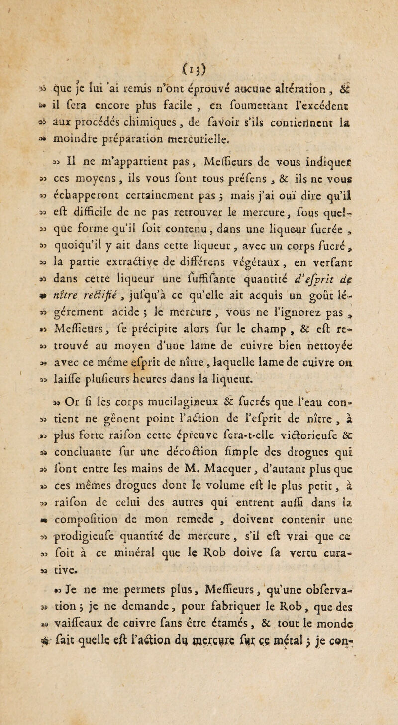 flj> que je lui ’ai remis n*bnt éprouvé aucune altération , ék a» il fera encore plus facile , en foumettant l’excédenc 35 aux procédés chimiques, de favoir s’ils contiennent la ^ moindre préparation mercurielle. 35 II ne m’appartient pas * Meilleurs de vous indiquée 33 ces moyens, ils vous font tous préfens ^ & ils ne vous 33 échapperont certainement pas 5 mais j’ai ouï dire qu’il 33 eft difficile de ne pas retrouver le mercure i fous quel» 33 que forme qu’il foit contenu, dans une liqueur fucrée 9 33 quoiqu’il y ait dans cette liqueur, avec un corps fucré 9 33 la partie excraétive de difféiens végétaux , en verfanc 33 dans cette liqueur une fuffifante quantité d'efprit dç v nître reHifié , jufqu’à ce quelle ait acquis un goût lé- 33 gérement acide 5 le mercure , vous ne l’ignorez pas 9 *3 Meilleurs 3 fe précipite alors fur le champ , & eft re*» 33 trouvé au moyen d’une lame de cuivre bien nettoyée » avec ce même efprit de nître, laquelle lame de cuivre on 33 laiffe plufieurs heures dans la liqueur. • 'V ' 39 Or fi les corps mucilagineux & fucrés que l’eau con» 33 tient ne gênent point l’aélion de i’efprit de nître , à »3 plus forte raifon cette épreuve fera-t-elle viétorieufe 8c a» concluante fur une décoftion fimple des drogues qui 33 font entre les mains de M. Macquer 5 d’autant plus que 33 ces mêmes drogues dont le volume eft le plus petit, à 33 raifon de celui des autres qui entrent auffi dans la » compoficion de mon remede , doivent contenir une 33 prodigieufe quantité de mercure, s’il eft vrai que ce 33 foit à ce minéral que le Rob doive fa vertu cura- 33 tive. « Je ne me permets plus. Meilleurs, qu’une obferva- 3» tion ; je ne demande, pour fabriquer le Rob, que des *> vaifieaux de cuivre fans être étamés, 8c tout le monde / fait quelle eft l’avion du merciure f^r çç métal -? je con-